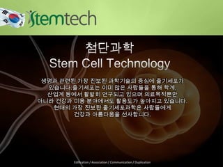 생명과 관련된 가장 진보된 과학기술의 중심에 줄기세포가
있습니다.줄기세포는 이미 많은 사람들을 통해 학계,
산업계 등에서 활발히 연구되고 있으며 의료목적뿐만
아니라 건강과 미용 분야에서도 활용도가 높아지고 있습니다.
현대의 가장 진보된 줄기세포과학은 사람들에게
건강과 아름다움을 선사합니다.
Edification / Association / Communication / Duplication
 