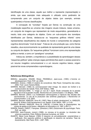 identificação de uma classe, aquele que melhor a representa (representação) e
ainda, que esse exemplar mais adequado é utilizado como parâmetro de
compreensão para um conjunto de objetos dados (por exemplo, animais
quadrúpedes) e futuras classificações.
      A concepção de “iconotipo” forjada por Darras na construção de uma
modelização específica ao universo das imagens visuais instaura, nesse universo,
um conjunto de imagens que representam de modo esquemático, generalizante e
neutro, toda uma categoria de objetos. Como um sub-conjunto dos iconotipos
identificados por Darras, destacou-se os “esquemas gráficos infantis” como
representantes classificatórios dos objetos do mundo e componentes da categoria
cognitiva denominada “nível de base”. Trata-se de uma produção que, como Darras
ressaltou, atua economicamente na qualidade de representante geral de uma classe
ou conjunto de objetos. Os “esquemas gráficos” funcionam como uma representação
gráfica e mental, e como um “paradigma” conceitual.
      Indicou-se, também, a importância e a possibilidade da aprendizagem desses
“esquemas gráficos” pelas crianças cegas permitindo-lhes assim o acesso possível a
um recurso imagético comunicacional e a um recurso cognitivo básico, origem
possível de novas compreensões e aprendizagens.




Referências Bibliográficas
BIDEAU, Jacqueline. HOUDÉ, Olivier, PEDINIELLI, Jean-Louis. (1993) L´homme en
     développement. Paris: PUF, ed. 2004.
DAMÁSIO, António. (1999) O mistério da consciência. São Paulo: Companhia das Letras,
     2000, Trad: Laura Teixeira Motta.
DARRAS, Bernard. (1996) Au commencement était l’image. Du dessin de l’enfant à la
     communication de l’adulte. Paris, ESF Éditeur, 1996.
DARRAS, Bernard.(1998) “L’ image un vue de l’ esprit. Étude comparée de la pensée
   figurative et de la pensée visuelle. Recherches em communication, n.9, Bélgica, 1998.
DARRAS, Bernard. (2003) « La modélisation sémiocognitive a l’épreuve des résultas des
   neurosciences. Le cas de la production des schémas graphiques. » Recherches en
   Communication. n.19, 2003.
DARRAS, Bernard. KINDLER, Anna M. (1997) “Map of artistic development” in: KINDLER,
   Anna M. (Editor) Child development in art. Reston, EUA: NAEA, 1997. p.17-43
DARRAS, Bernard. KINDLER, Anna M. (1997-B) « L’entrée dans la graphosphère: les
   icônes de gestes et de traces.» Médiation et Information.n.6, 1997, p.99-111.
DORON, Roland. PAROT, Françoise. (Direction) (1991) Dictionnaire de psychologie. Paris:
     PUF, ed. 2005.
DORTIER, Jean-François. (coord.) (1998). Le cerveau et la pensée. La révolution des
     sciences cognitives. Paris: Éditions Sciences humaines, ed. 2003.
DUARTE, Maria Lúcia Batezat. (1995) O desenho do pré-adolescente: características e
     tipificação. Dos aspectos gráficos à significação no desenho de narrativa. Tese de
     doutoramento. São Paulo: ECA – USP, 1995.
 