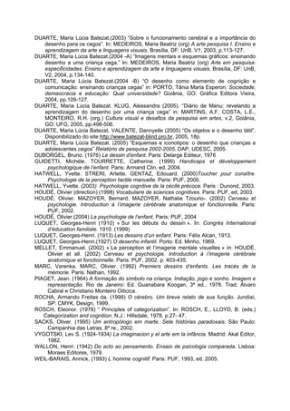 DUARTE, Maria Lúcia Batezat.(2003) “Sobre o funcionamento cerebral e a importância do
   desenho para os cegos”. In: MEDEIROS, Maria Beatriz (org) A arte pesquisa I. Ensino e
   aprendizagem da arte e linguagens visuais. Brasília, DF: UnB, V1, 2003, p.113-127.
DUARTE, Maria Lúcia Batezat.(2004 -A) “Imagens mentais e esquemas gráficos: ensinando
   desenho a uma criança cega.” In: MEDEIROS, Maria Beatriz (org) Arte em pesquisa:
   especificidades. Ensino e aprendizagem da arte e linguagens visuais. Brasília, DF: UnB,
   V2, 2004, p.134-140.
DUARTE, Maria Lúcia Batezat.(2004 -B) “O desenho como elemento de cognição e
   comunicação: ensinando crianças cegas” in: PORTO, Tânia Maria Esperon. Sociedade,
   demaocracia e educação: Qual universidade? Goiânia, GO: Gráfica Editora Vieira,
   2004, pp.109-127.
DUARTE, Maria Lúcia Batezat. KLUG, Alessandra (2005). “Diário de Manu: revelando a
   aprendizagem do desenho por uma criança cega” in: MARTINS, A.F. COSTA, L.E.,
   MONTEIRO, R.H. (org.) Cultura visual e desafios da pesquisa em artes, v.2, Goiânia,
   GO: UFG, 2005, pp.498-506.
DUARTE, Maria Lúcia Batezat. VALENTE, Dannyelle (2005) “Os objetos e o desenho tátil”.
   Disponibilizado do site http://www.batezat-blind.pro.br, 2005, 18p.
DUARTE, Maria Lúcia Batezat. (2005) “Esquemas e iconotipos: o desenho que crianças e
   adolescentes cegos” Relatório de pesquisa 2002-2005, DAP, UDESC, 2005.
DUBORGEL, Bruno. (1976) Le dessin d’enfant. Paris: Delarge Editeur, 1976
GUIDETTI, Michéle. TOURRETTE, Catherine. (1999) Handicaps et développement
    psychologique de l’enfant. Paris: Armand Clin, ed. 2004.
HATWELL, Yvette. STRERI, Arlette. GENTAZ, Edouard. (2000)Toucher pour conaître.
    Psychologie de la perception tactile manuelle. Paris: PUF, 2000.
HATWELL, Yvette. (2003) Psychologie cognitive de la cécité précoce. Paris : Dunond, 2003.
HOUDÉ, Olivier (direction) (1998) Vocabulaire de sciences cognitives. Paris: PUF, ed, 2003.
HOUDÉ, Olivier. MAZOYER, Bernard. MAZOYER, Nathalie Tzourio-. (2002) Cerveau et
    psychologie. Introduction à l’imagerie cérébrale anatomique et fonctionnelle. Paris:
    PUF, 2002.
HOUDÉ, Olivier.(2004) La psychologie de l’enfant. Paris: PUF, 2004
LUQUET, Georges-Henri (1910) « Sur les débuts du dessin ». In: Congrès International
    d’éducation familiale. 1910. (1999)
LUQUET, Georges-Henri. (1913) Les dessins d’un enfant. Paris: Félix Alcan, 1913.
LUQUET, Georges-Henri.(1927) O desenho infantil. Porto: Ed. Minho, 1969.
MELLET, Emmanuel. (2002) « La perception et l’imagerie mentale visuelles » in: HOUDÉ,
    Olivier et all. (2002) Cerveau et psychologie. Introduction à l’imagerie cérébrale
    anatomique et fonctionnelle. Paris: PUF, 2002. p. 403-435.
MARC, Varenka. MARC, Olivier. (1992) Premiers dessins d’enfants. Les tracés de la
    mémorie. Paris: Nathan, 1992.
PIAGET, Jean. (1964) A formação do símbolo na criança. Imitação, jogo e sonho. Imagem e
    representação. Rio de Janeiro: Ed. Guanabara Koogan, 3ª ed., 1978. Trad: Álvaro
    Cabral e Christiano Monteiro Oiticica.
ROCHA, Armando Freitas da. (1999) O cérebro. Um breve relato de sua função. Jundiaí,
    SP: CMYK, Design, 1999.
ROSCH, Eleonor. (1978) “ Principles of categorization”. In: ROSCH, E., LLOYD, B. (eds.)
   Categorization and cognition. N.J.: Hillsdale, 1978, p.27- 47.
SACKS, Oliver. (1995) Um antropólogo em marte. Sete histórias paradoxais. São Paulo:
    Campanhia das Letras, 8ª re., 2002.
VYGOTSKI, Lev S. (1924-1934) La imaginacion y el arte em la infância. Madrid: Akal Editor,
    1982.
WALLON, Henri. (1942) Do acto ao pensamento. Ensaio de psicologia comparada. Lisboa:
    Moraes Editores, 1979.
WEIL-BARAIS, Annick. (1993) L´homme cognitif. Paris: PUF, 1993, ed. 2005.
 