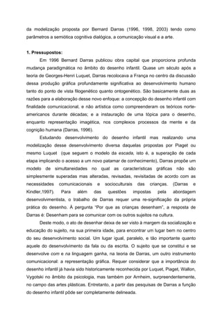 da modelização proposta por Bernard Darras (1996, 1998, 2003) tendo como
parâmetros a semiótica cognitiva dialógica, a comunicação visual e a arte.


1. Pressupostos:
      Em 1996 Bernard Darras publicou obra capital que proporciona profunda
mudança paradigmática no âmbito do desenho infantil. Quase um século após a
teoria de Georges-Henri Luquet, Darras recolocava a França no centro da discussão
dessa produção gráfica profundamente significativa ao desenvolvimento humano
tanto do ponto de vista filogenético quanto ontogenético. São basicamente duas as
razões para a elaboração desse novo enfoque: a concepção do desenho infantil com
finalidade comunicacional, e não artística como compreenderam os teóricos norte-
americanos durante décadas; e a instauração de uma tópica para o desenho,
enquanto representação imagética, nos complexos processos da mente e da
cognição humana (Darras, 1996).
      Estudando desenvolvimento do desenho infantil mas realizando uma
modelização desse desenvolvimento diversa daquelas propostas por Piaget ou
mesmo Luquet (que seguem o modelo da escada, isto é, a superação de cada
etapa implicando o acesso a um novo patamar de conhecimento), Darras propõe um
modelo de simultaneidades no qual as características gráficas não são
simplesmente superadas mas alteradas, revisadas, revisitadas de acordo com as
necessidades     comunicacionais    e    socioculturais    das   crianças.   (Darras   e
Kindler,1997).   Para    além      das    questões        impostas   pela    abordagem
desenvolvimentista, o trabalho de Darras requer uma re-significação da própria
prática do desenho. À pergunta “Por que as crianças desenham”, a resposta de
Darras é: Desenham para se comunicar com os outros sujeitos na cultura.
      Deste modo, o ato de desenhar deixa de ser visto à margem da socialização e
educação do sujeito, na sua primeira idade, para encontrar um lugar bem no centro
do seu desenvolvimento social. Um lugar igual, paralelo, e tão importante quanto
aquele do desenvolvimento da fala ou da escrita. O sujeito que se constitui e se
desenvolve com e na linguagem ganha, na teoria de Darras, um outro instrumento
comunicacional: a representação gráfica. Requer considerar que a importância do
desenho infantil já havia sido historicamente reconhecida por Luquet, Piaget, Wallon,
Vygotski no âmbito da psicologia, mas também por Arnheim, surpreendentemente,
no campo das artes plásticas. Entretanto, a partir das pesquisas de Darras a função
do desenho infantil pôde ser completamente delineada.
 
