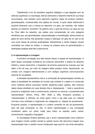 Trabalhando à luz da semiótica cognitiva dialógica e suas ligações com as
ciências cognitivas e a neurologia, Darras reencontra o desenho infantil em sua força
comunicativa, mas também como elemento cognitivo capaz de produzir sentidos,
generalizações, compreensões dos objetos do mundo. A partir deste referencial é
possível asseverar que a criança ao desenhar um gato, por exemplo, não realiza
apenas um desenho “bonitinho” do gatinho com o qual ela brincou na casa de sua
tia. Para além do desenho, ela realiza uma compreensão de uma categoria
semântica que, por generalização, esquematização e neutralização, abarca todos os
gatos do reino animal. Ela apreende e passa a distinguir um gato de um cão ou de
uma outra classe de animais quadrúpedes. Desenhando e vendo imagens visuais
veiculadas por todas as mídias, a criança se prepara para as generalizações e
abstrações exigidas pela fala e pela escrita.


2. A representação e a imagem
      A primeira concepção que este estudo requer é aquela de representação. A
partir dessa concepção acredita-se ser possível reencontrar a prática do desenho
infantil e, nesse reencontro, o imperativo de torná-la acessível às crianças que não
vêem a fim de que, por meio de imagens táteis possam iniciar, desenhando, um
contato com imagens bidimensionais e com códigos cognitivos comunicacionais
próprios da visualidade.
      A atividade representativa, isto é, a construção de representações mentais, se
aplica à pluralidade de entidades do mundo cuja unidade é o objeto e é construída
como instância teórica (processo mental, episteme) pelos sujeitos, eles mesmos
objeto dessa atividade em suas facetas intra e interpessoais. “...toda a experiência
possível e imaginável, todo o conhecimento, empírico ou racional, é sustentado pela
representação.” (Doron, Parot, 1991, 2005, p. 625). Enquanto processo, a
“representação” é definida, de modo geral, como o ato pelo qual um material
concreto (uma entidade) é organizado em categorias ou “objetos do pensamento”.
Enquanto produto, a representação é o próprio conteúdo do ato de pensamento,
quer ele seja consciente ou não. O termo representação e sua concepção
constituem assim um ponto nodal para todos os estudos sobre mente,
conhecimento, cognição e linguagem.
      O neurologista Antônio Damásio usa o termo representação como sinônimo
para imagem mental, padrão mental ou padrão neural. Ele denomina imagem e/ou
representação todo o padrão neural configurado seja qual for sua fonte perceptiva:
 