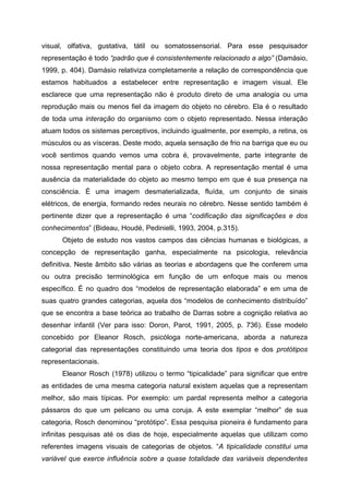 visual, olfativa, gustativa, tátil ou somatossensorial. Para esse pesquisador
representação é todo “padrão que é consistentemente relacionado a algo” (Damásio,
1999, p. 404). Damásio relativiza completamente a relação de correspondência que
estamos habituados a estabelecer entre representação e imagem visual. Ele
esclarece que uma representação não é produto direto de uma analogia ou uma
reprodução mais ou menos fiel da imagem do objeto no cérebro. Ela é o resultado
de toda uma interação do organismo com o objeto representado. Nessa interação
atuam todos os sistemas perceptivos, incluindo igualmente, por exemplo, a retina, os
músculos ou as vísceras. Deste modo, aquela sensação de frio na barriga que eu ou
você sentimos quando vemos uma cobra é, provavelmente, parte integrante de
nossa representação mental para o objeto cobra. A representação mental é uma
ausência da materialidade do objeto ao mesmo tempo em que é sua presença na
consciência. É uma imagem desmaterializada, fluída, um conjunto de sinais
elétricos, de energia, formando redes neurais no cérebro. Nesse sentido também é
pertinente dizer que a representação é uma “codificação das significações e dos
conhecimentos” (Bideau, Houdé, Pedinielli, 1993, 2004, p.315).
      Objeto de estudo nos vastos campos das ciências humanas e biológicas, a
concepção de representação ganha, especialmente na psicologia, relevância
definitiva. Neste âmbito são várias as teorias e abordagens que lhe conferem uma
ou outra precisão terminológica em função de um enfoque mais ou menos
específico. É no quadro dos “modelos de representação elaborada” e em uma de
suas quatro grandes categorias, aquela dos “modelos de conhecimento distribuído”
que se encontra a base teórica ao trabalho de Darras sobre a cognição relativa ao
desenhar infantil (Ver para isso: Doron, Parot, 1991, 2005, p. 736). Esse modelo
concebido por Eleanor Rosch, psicóloga norte-americana, aborda a natureza
categorial das representações constituindo uma teoria dos tipos e dos protótipos
representacionais.
      Eleanor Rosch (1978) utilizou o termo “tipicalidade” para significar que entre
as entidades de uma mesma categoria natural existem aquelas que a representam
melhor, são mais típicas. Por exemplo: um pardal representa melhor a categoria
pássaros do que um pelicano ou uma coruja. A este exemplar “melhor” de sua
categoria, Rosch denominou “protótipo”. Essa pesquisa pioneira é fundamento para
infinitas pesquisas até os dias de hoje, especialmente aquelas que utilizam como
referentes imagens visuais de categorias de objetos. “A tipicalidade constitui uma
variável que exerce influência sobre a quase totalidade das variáveis dependentes
 