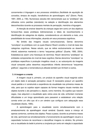 concernentes à linguagem e aos processos simbólicos (facilidade de aquisição de
conceitos, tempos de reação, transferência de aprendizagem, etc)” (Doron, Parot,
1991, 2005, p. 736). Numerosos estudos têm demonstrado que os “protótipos” são
utilizados como padrões (standards) na seleção e identificação dos elementos
desconhecidos durante os processos mentais de percepção, memória e linguagem.
      A intenção de ensinar desenho às crianças cegas tem como um dos objetivos
fornecer-lhes esses protótipos bidimensionais e táteis de reconhecimento e
identificação de categorias de objetos, considerando-os um elemento a mais, uma
possibilidade de novas informações, atuando em seus processos cognitivos.
      No   âmbito   das      imagens   visuais   comunicacionais,   Darras   denomina
“iconotipos” os protótipos com os quais Eleanor Rosch constitui o nível de base das
categorias cognitivas. Nesse estudo, que se refere exclusivamente ao desenho
infantil, estaremos mantendo o termo “esquemas gráficos” (Duarte, 1995, 2004).
Estabelece-se assim uma hierarquia de domínios: Rosch denomina “protótipos” as
entidades componentes do nível de base cognitivo; Darras denomina “iconotipos” os
protótipos específicos à produção imagética visual; e, ao subconjunto da imageria
visual composto pelos desenhos esquemáticos infantis denomina-se “esquemas
gráficos”, seguindo a nomenclatura já utilizada também por Arnheim e outros.


 3. A imagem e a mente
      A imagem visual é, primeiro, um produto do aparelho visual reagindo sobre
um objeto dado à sensação perceptiva visual. É necessário possuir um aparelho
visual padrão e ir construindo a experiência da visualidade nos primeiros meses de
vida, para que os sujeitos sejam capazes de formar imagens visuais mentais dos
objetos durante o ato perceptivo e, depois, como memória. Os sujeitos que nascem
cegos, mas adquirem a visualidade após vários anos de vida, enfrentam inúmeras
dificuldades e um longo aprendizado para passarem a estabelecer uma relação
correta entre um olho que vê e um cérebro que configura com adequação essa
visualidade (Sacks, 1995).
      A aprendizagem para a visualidade ocorre simultaneamente com o
amadurecimento da aparelhagem visual cerebral. Quando nasce a criança vê
apenas contornos, sombras dos objetos. Passo a passo, durante os primeiros meses
de vida, aprimoram-se simultaneamente o funcionamento da aparelhagem visual e a
capacidade humana de reconhecer e decodificar imagens no cérebro. No primeiro
ano a visualidade do bebê é próxima a cinqüenta por cento em relação à capacidade
 