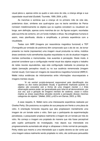 visual plena e, apenas entre os quatro e seis anos de vida, a criança atinge a sua
capacidade visual total (Guidetti, Tourrette, 1999, 2004, p.85).
      As manchas e sombras que a criança vê no primeiro mês de vida são,
poderíamos dizer, similares aos quali-signos que na teoria semiótica de Peirce
nomeiam metaforicamente os objetos que os sujeitos concebem ou visualizam ao
longe, sem definição, apenas como manchas de cor. As figuras surgem, recortadas
pela sua linha de contorno, em um fundo múltiplo e difuso. Na ontogênese humana é
assim, meio planificada, diluída e simplificada, a primeira experiência com a
visualidade.
      Testes com IMRf (Imagens por ressonância magnética funcional) e TEP
(Tomografia por emissão de posítrons) têm comprovado que o ato de ver, de tornar
presente na mente (representar) uma imagem visual produzida na retina, mobiliza
áreas cerebrais muito semelhantes àquelas requisitadas no ato de atualizar imagens
mentais conhecidas e memorizadas, mas ausentes à percepção. Deste modo, é
possível considerar que a configuração mental visual dos objetos exigiria o trabalho
de redes neurais equivalentes, seja esta configuração realizada na presença do
objeto (sensação perceptiva visual) ou na sua ausência rememorada (imagem
mental visual). Com base em imagens de ressonância magnética funcional (IMRf) E.
Mellet indica evidências de imbricamentos entre informações visuo-espaciais e
imagens mentais visuais:
             “A via ventral occipto-temporal responsável pela identificação dos
      objetos ou dos rostos [acuidade visual], é igualmente implicada quando os
      objetos são evocados sob a forma de uma imagem mental. (...) Esta
      observação parece poder ser generalizada pois Ishai et all demonstraram, por
      sua vez, que a geração de imagens mentais de cadeiras, casas e rostos
      implica as áreas específicas ativadas durante a percepção dessas mesmas
      categorias de objetos.” (Mellet, 2002, p.423 e em Darras, 2003, p.189)

      A esse respeito, E. Mellet narra uma interessante experiência realizada por
Charles Perky. Ele posicionou os sujeitos de sua pesquisa em frente a uma placa de
vidro. A orientação fornecida requeria que eles projetassem mentalmente uma
imagem de um tomate sobre o vidro. Sem que o participante da experimentação
percebesse, o pesquisador projetava realmente a imagem de um tomate por trás do
vidro. No começo a imagem era projetada de maneira que não fosse perceptível
pelo sujeito participante da investigação, mas depois sua intensidade era
progressivamente aumentada até atingir e ultrapassar o limite normal de percepção.
Perky relata que mesmo a uma intensidade que o sujeito deveria se dar conta que
uma imagem estava realmente sendo projetada no vidro, ele continuava persuadido
 