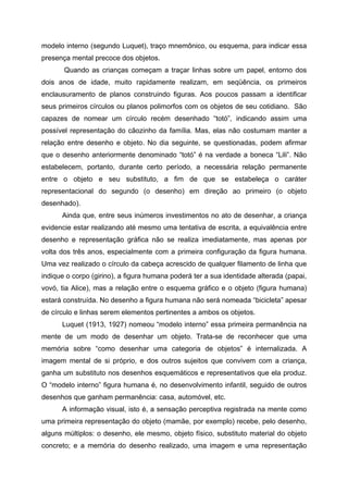 modelo interno (segundo Luquet), traço mnemônico, ou esquema, para indicar essa
presença mental precoce dos objetos.
       Quando as crianças começam a traçar linhas sobre um papel, entorno dos
dois anos de idade, muito rapidamente realizam, em seqüência, os primeiros
enclausuramento de planos construindo figuras. Aos poucos passam a identificar
seus primeiros círculos ou planos polimorfos com os objetos de seu cotidiano. São
capazes de nomear um círculo recém desenhado “totó”, indicando assim uma
possível representação do cãozinho da família. Mas, elas não costumam manter a
relação entre desenho e objeto. No dia seguinte, se questionadas, podem afirmar
que o desenho anteriormente denominado “totó” é na verdade a boneca “Lili”. Não
estabelecem, portanto, durante certo período, a necessária relação permanente
entre o objeto e seu substituto, a fim de que se estabeleça o caráter
representacional do segundo (o desenho) em direção ao primeiro (o objeto
desenhado).
      Ainda que, entre seus inúmeros investimentos no ato de desenhar, a criança
evidencie estar realizando até mesmo uma tentativa de escrita, a equivalência entre
desenho e representação gráfica não se realiza imediatamente, mas apenas por
volta dos três anos, especialmente com a primeira configuração da figura humana.
Uma vez realizado o círculo da cabeça acrescido de qualquer filamento de linha que
indique o corpo (girino), a figura humana poderá ter a sua identidade alterada (papai,
vovó, tia Alice), mas a relação entre o esquema gráfico e o objeto (figura humana)
estará construída. No desenho a figura humana não será nomeada “bicicleta” apesar
de círculo e linhas serem elementos pertinentes a ambos os objetos.
      Luquet (1913, 1927) nomeou “modelo interno” essa primeira permanência na
mente de um modo de desenhar um objeto. Trata-se de reconhecer que uma
memória sobre “como desenhar uma categoria de objetos” é internalizada. A
imagem mental de si próprio, e dos outros sujeitos que convivem com a criança,
ganha um substituto nos desenhos esquemáticos e representativos que ela produz.
O “modelo interno” figura humana é, no desenvolvimento infantil, seguido de outros
desenhos que ganham permanência: casa, automóvel, etc.
      A informação visual, isto é, a sensação perceptiva registrada na mente como
uma primeira representação do objeto (mamãe, por exemplo) recebe, pelo desenho,
alguns múltiplos: o desenho, ele mesmo, objeto físico, substituto material do objeto
concreto; e a memória do desenho realizado, uma imagem e uma representação
 