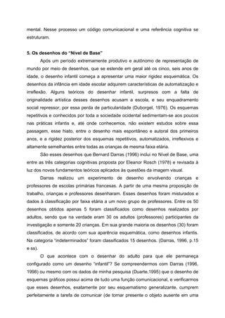 mental. Nesse processo um código comunicacional e uma referência cognitiva se
estruturam.


5. Os desenhos do “Nível de Base”
         Após um período extremamente produtivo e autônomo de representação de
mundo por meio de desenhos, que se estende em geral até os cinco, seis anos de
idade, o desenho infantil começa a apresentar uma maior rigidez esquemática. Os
desenhos da infância em idade escolar adquirem características de automatização e
irreflexão. Alguns teóricos do desenhar infantil, surpresos com a falta de
originalidade artística desses desenhos acusam a escola, e seu enquadramento
social repressor, por essa perda de particularidade (Duborgel, 1976). Os esquemas
repetitivos e conhecidos por toda a sociedade ocidental sedimentam-se aos poucos
nas práticas infantis e, até onde conhecemos, não existem estudos sobre essa
passagem, esse hiato, entre o desenho mais espontâneo e autoral dos primeiros
anos, e a rigidez posterior dos esquemas repetitivos, automatizados, irreflexivos e
altamente semelhantes entre todas as crianças de mesma faixa etária.
         São esses desenhos que Bernard Darras (1996) inclui no Nível de Base, uma
entre as três categorias cognitivas proposta por Eleanor Rosch (1978) e revisada à
luz dos novos fundamentos teóricos aplicados às questões da imagem visual.
         Darras realizou um experimento de desenho envolvendo crianças e
professores de escolas primárias francesas. A partir de uma mesma proposição de
trabalho, crianças e professores desenharam. Esses desenhos foram misturados e
dados à classificação por faixa etária a um novo grupo de professores. Entre os 50
desenhos obtidos apenas 5 foram classificados como desenhos realizados por
adultos, sendo que na verdade eram 30 os adultos (professores) participantes da
investigação e somente 20 crianças. Em sua grande maioria os desenhos (30) foram
classificados, de acordo com sua aparência esquemática, como desenhos infantis.
Na categoria “indeterminados” foram classificados 15 desenhos. (Darras, 1996, p.15
e ss).
         O que acontece com o desenhar do adulto para que ele permaneça
configurado como um desenho “infantil”? Se compreendermos com Darras (1996,
1998) ou mesmo com os dados de minha pesquisa (Duarte,1995) que o desenho de
esquemas gráficos possui acima de tudo uma função comunicacional, e verificarmos
que esses desenhos, exatamente por seu esquematismo generalizante, cumprem
perfeitamente a tarefa de comunicar (de tornar presente o objeto ausente em uma
 