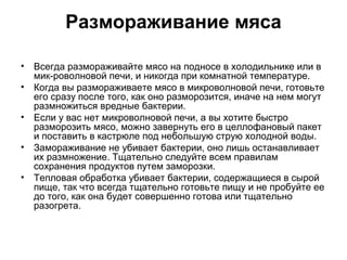 Размораживание мяса

• Всегда размораживайте мясо на подносе в холодильнике или в
  мик-роволновой печи, и никогда при комнатной температуре.
• Когда вы размораживаете мясо в микроволновой печи, готовьте
  его сразу после того, как оно разморозится, иначе на нем могут
  размножиться вредные бактерии.
• Если у вас нет микроволновой печи, а вы хотите быстро
  разморозить мясо, можно завернуть его в целлофановый пакет
  и поставить в кастрюле под небольшую струю холодной воды.
• Замораживание не убивает бактерии, оно лишь останавливает
  их размножение. Тщательно следуйте всем правилам
  сохранения продуктов путем заморозки.
• Тепловая обработка убивает бактерии, содержащиеся в сырой
  пище, так что всегда тщательно готовьте пищу и не пробуйте ее
  до того, как она будет совершенно готова или тщательно
  разогрета.
 