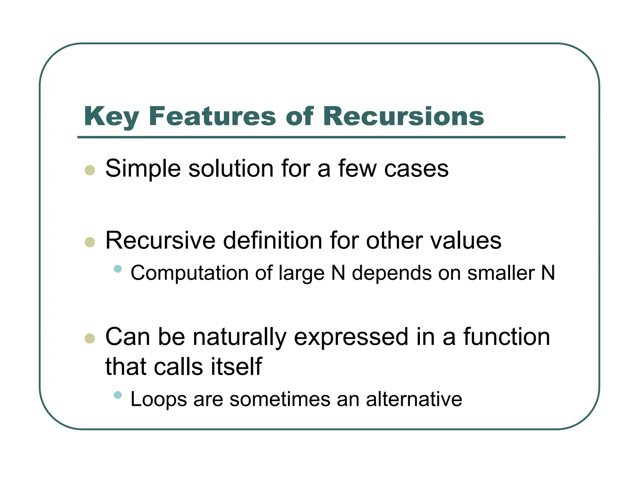 Key Features of Recursions
z Simple solution for a few cases
z Recursive definition for other values
• Computation of large N depends on smaller N
z Can be naturally expressed in a function
that calls itself
• Loops are sometimes an alternative
 