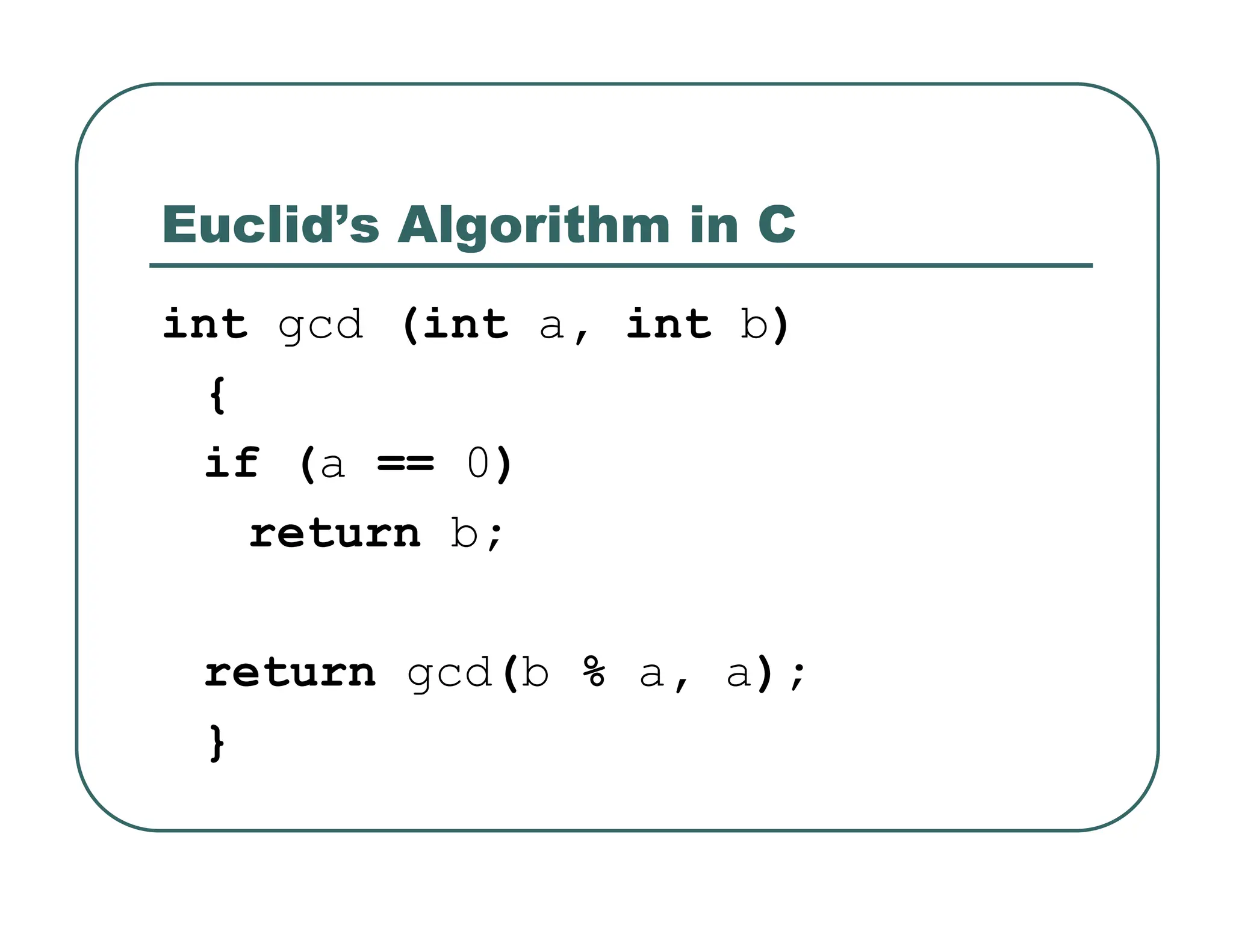 Euclid’s Algorithm in C
int gcd (int a, int b)
{
if (a == 0)
return b;
return gcd(b % a, a);
}
 