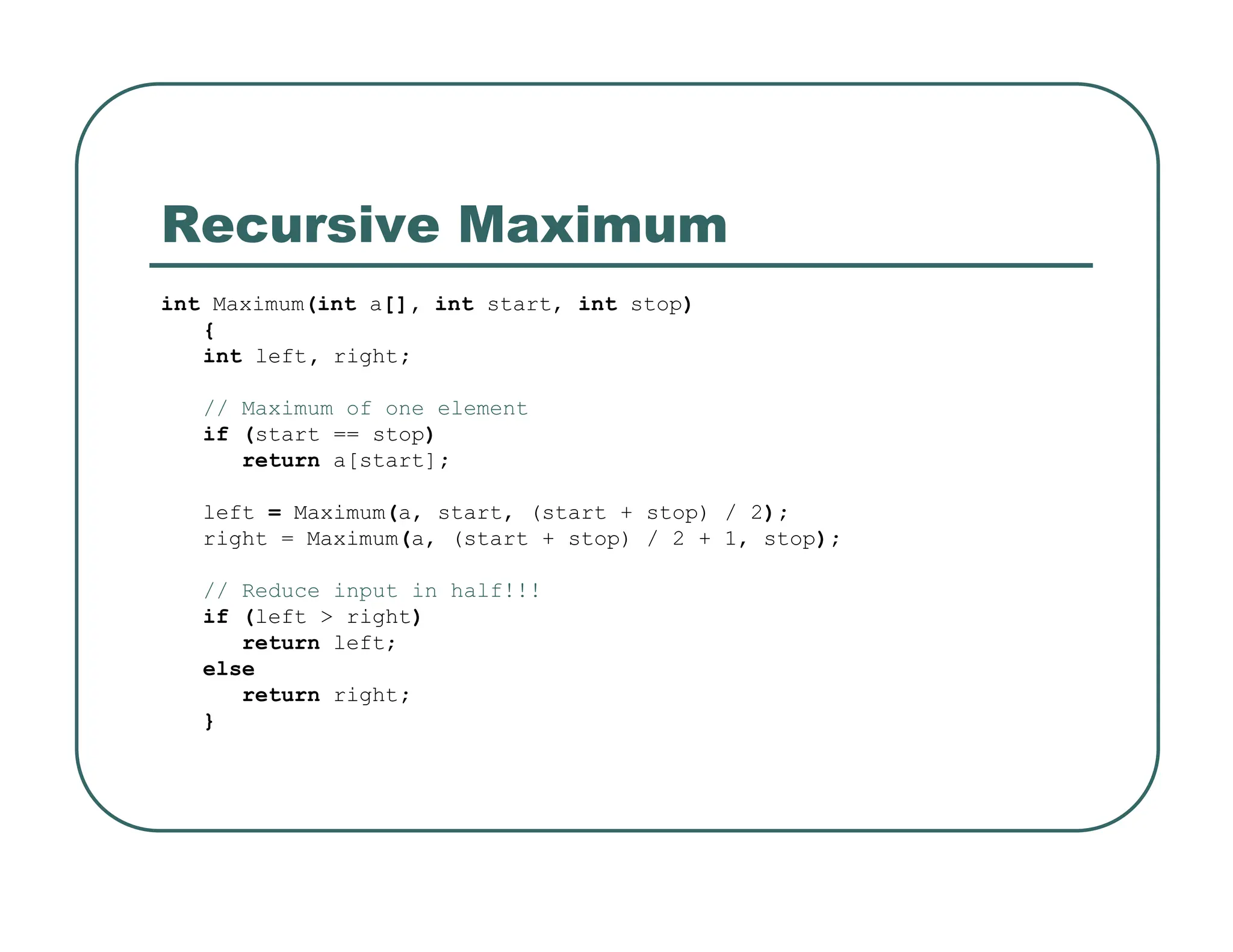 Recursive Maximum
int Maximum(int a[], int start, int stop)
{
int left, right;
// Maximum of one element
if (start == stop)
return a[start];
left = Maximum(a, start, (start + stop) / 2);
right = Maximum(a, (start + stop) / 2 + 1, stop);
// Reduce input in half!!!
if (left > right)
return left;
else
return right;
}
 