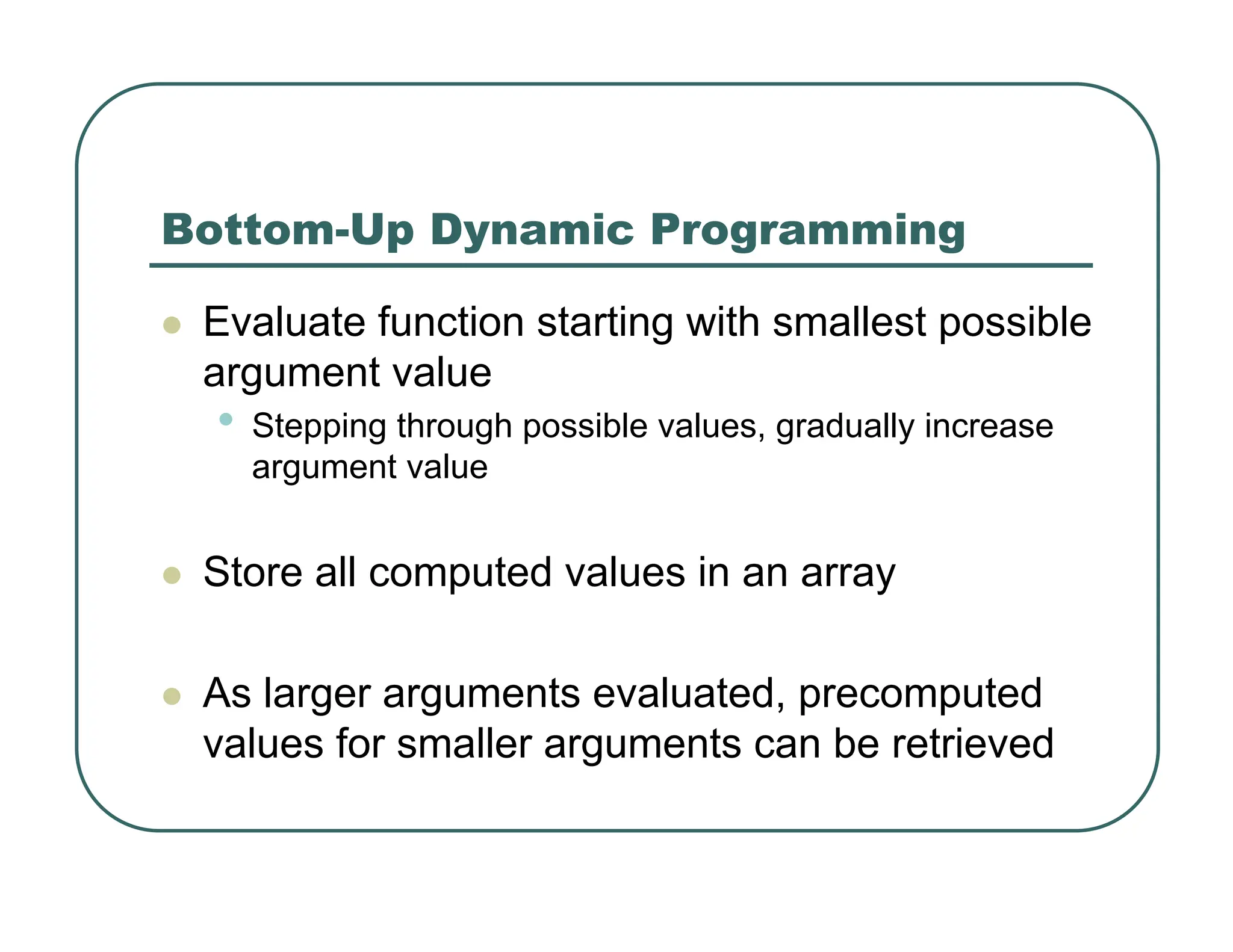 Bottom-Up Dynamic Programming
z Evaluate function starting with smallest possible
argument value
• Stepping through possible values, gradually increase
argument value
z Store all computed values in an array
z As larger arguments evaluated, precomputed
values for smaller arguments can be retrieved
 
