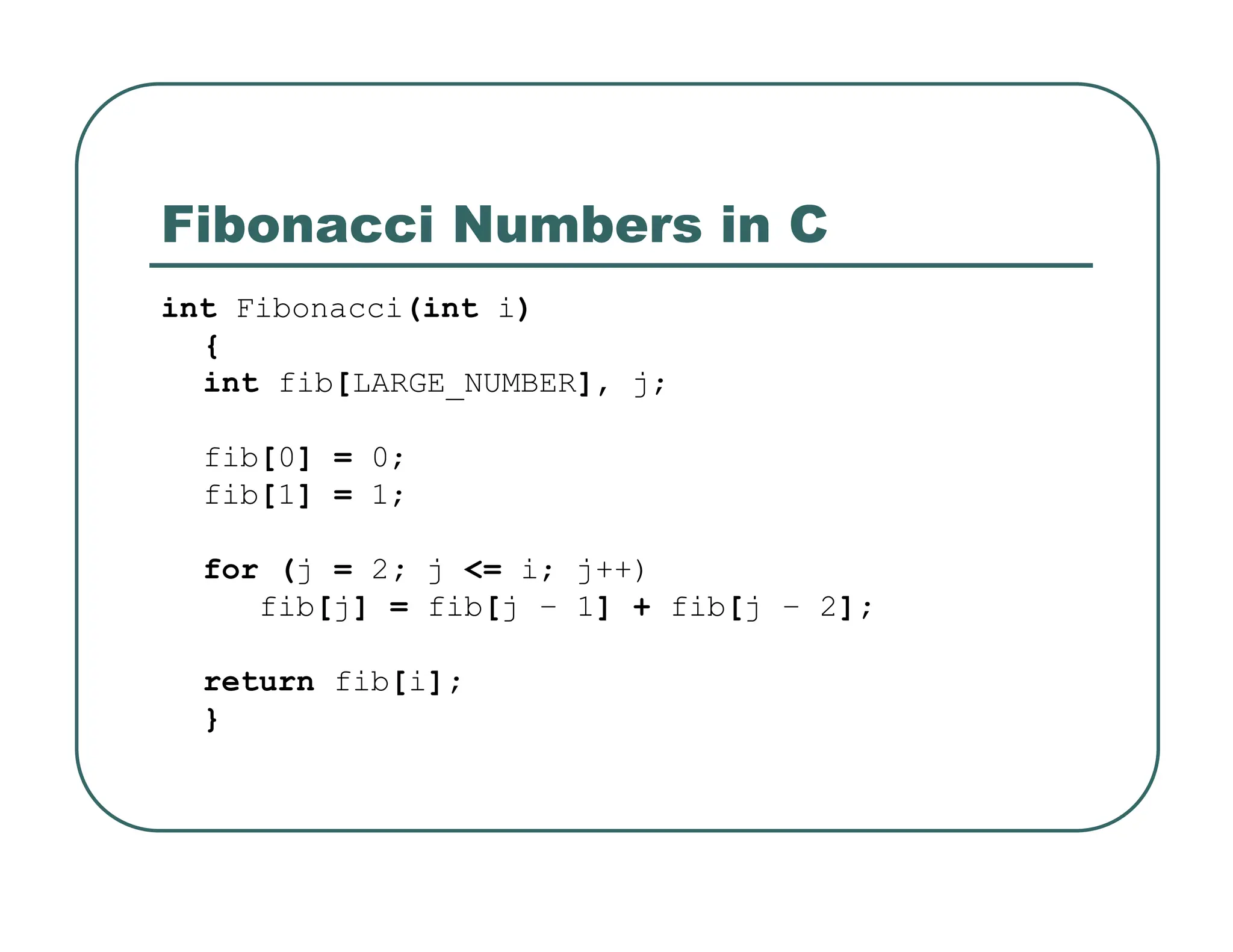Fibonacci Numbers in C
int Fibonacci(int i)
{
int fib[LARGE_NUMBER], j;
fib[0] = 0;
fib[1] = 1;
for (j = 2; j <= i; j++)
fib[j] = fib[j – 1] + fib[j – 2];
return fib[i];
}
 
