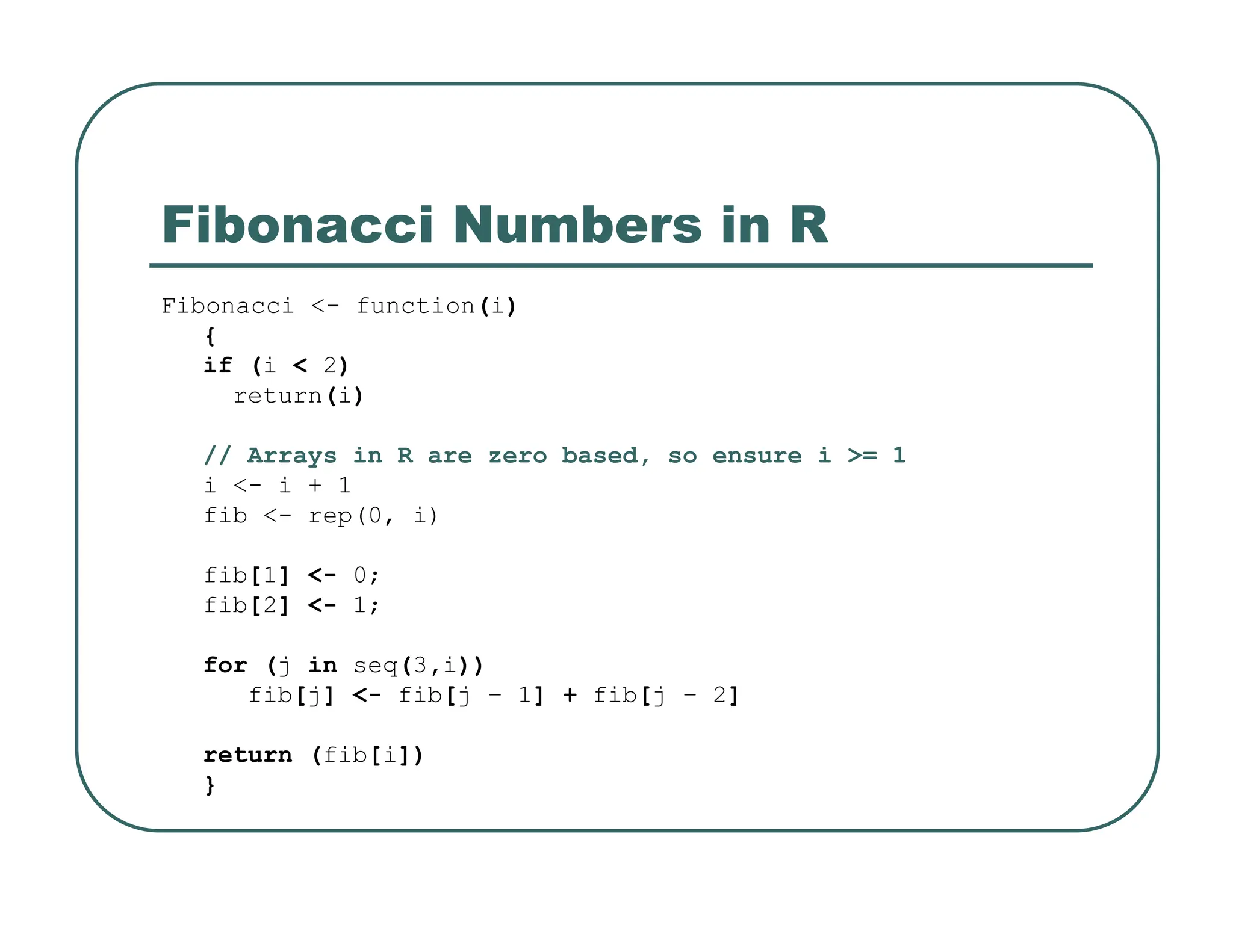 Fibonacci Numbers in R
Fibonacci <- function(i)
{
if (i < 2)
return(i)
// Arrays in R are zero based, so ensure i >= 1
i <- i + 1
fib <- rep(0, i)
fib[1] <- 0;
fib[2] <- 1;
for (j in seq(3,i))
fib[j] <- fib[j – 1] + fib[j – 2]
return (fib[i])
}
 