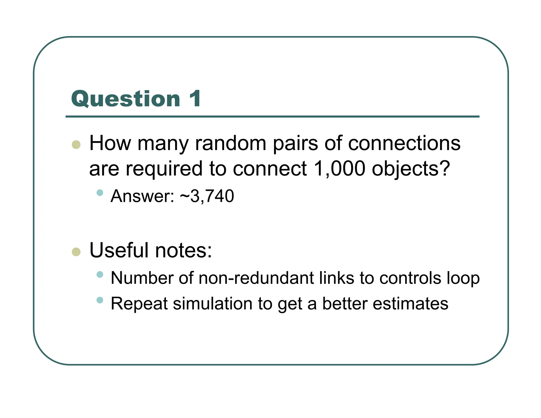 Question 1
z How many random pairs of connections
are required to connect 1,000 objects?
• Answer: ~3,740
z Useful notes:
• Number of non-redundant links to controls loop
• Repeat simulation to get a better estimates
 