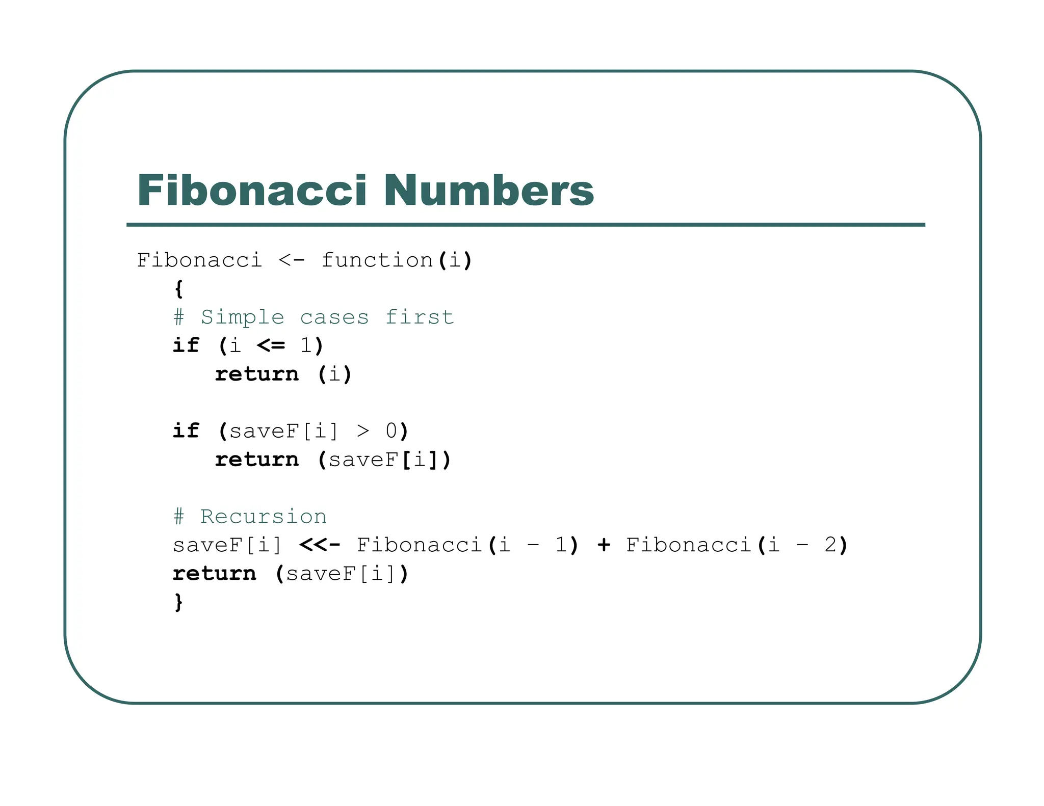 Fibonacci Numbers
Fibonacci <- function(i)
{
# Simple cases first
if (i <= 1)
return (i)
if (saveF[i] > 0)
return (saveF[i])
# Recursion
saveF[i] <<- Fibonacci(i – 1) + Fibonacci(i – 2)
return (saveF[i])
}
 