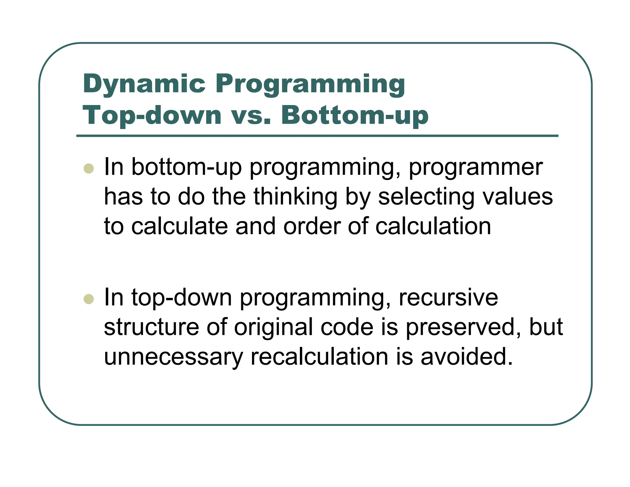 Dynamic Programming
Top-down vs. Bottom-up
z In bottom-up programming, programmer
has to do the thinking by selecting values
to calculate and order of calculation
z In top-down programming, recursive
structure of original code is preserved, but
unnecessary recalculation is avoided.
 