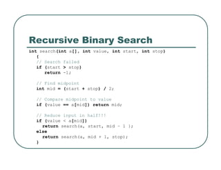 Recursive Binary Search
int search(int a[], int value, int start, int stop)
{
// Search failed
if (start > stop)
return -1;
// Find midpoint
int mid = (start + stop) / 2;
// Compare midpoint to value
if (value == a[mid]) return mid;
// Reduce input in half!!!
if (value < a[mid])
return search(a, start, mid – 1 };
else
return search(a, mid + 1, stop);
}
 