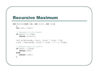 Recursive Maximum
int Maximum(int a[], int start, int stop)
{
int left, right;
// Maximum of one element
if (start == stop)
return a[start];
left = Maximum(a, start, (start + stop) / 2);
right = Maximum(a, (start + stop) / 2 + 1, stop);
// Reduce input in half!!!
if (left > right)
return left;
else
return right;
}
 