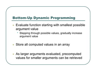 Bottom-Up Dynamic Programming
z Evaluate function starting with smallest possible
argument value
• Stepping through possible values, gradually increase
argument value
z Store all computed values in an array
z As larger arguments evaluated, precomputed
values for smaller arguments can be retrieved
 