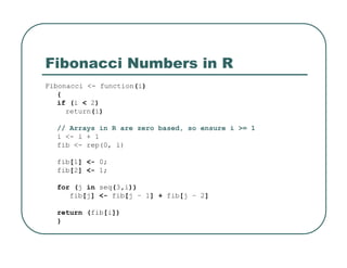 Fibonacci Numbers in R
Fibonacci <- function(i)
{
if (i < 2)
return(i)
// Arrays in R are zero based, so ensure i >= 1
i <- i + 1
fib <- rep(0, i)
fib[1] <- 0;
fib[2] <- 1;
for (j in seq(3,i))
fib[j] <- fib[j – 1] + fib[j – 2]
return (fib[i])
}
 