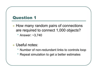 Question 1
z How many random pairs of connections
are required to connect 1,000 objects?
• Answer: ~3,740
z Useful notes:
• Number of non-redundant links to controls loop
• Repeat simulation to get a better estimates
 