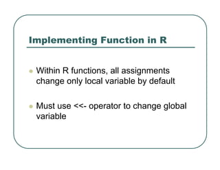 Implementing Function in R
z Within R functions, all assignments
change only local variable by default
z Must use <<- operator to change global
variable
 