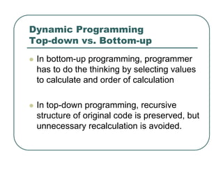 Dynamic Programming
Top-down vs. Bottom-up
z In bottom-up programming, programmer
has to do the thinking by selecting values
to calculate and order of calculation
z In top-down programming, recursive
structure of original code is preserved, but
unnecessary recalculation is avoided.
 