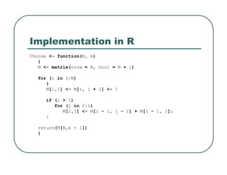 Implementation in R
Choose <- function(N, k)
{
M <- matrix(nrow = N, ncol = N + 1)
for (i in 1:N)
{
M[i,1] <- M[i, i + 1] <- 1
if (i > 1)
for (j in 2:i)
M[i,j] <- M[i - 1, j - 1] + M[i - 1, j];
}
return(M[N,k + 1])
}
 