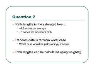 Question 2
z Path lengths in the saturated tree…
• ~1.8 nodes on average
• ~5 nodes for maximum path
z Random data is far from worst case
• Worst case would be paths of log2 N nodes
z Path lengths can be calculated using weights[]
 