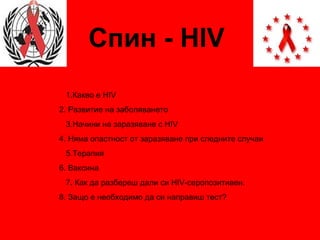 Спин -  HIV 1. Какво е  HIV  2.  Развитие на заболяването 3.Начини на заразяване с  HIV 4.  Няма опастност от заразяване при следните случаи  5. Терапия 6.   Ваксина 7 .   Как да разбереш дали си  HIV- серопозитивен.   8. Защо е необходимо да си направиш тест? 