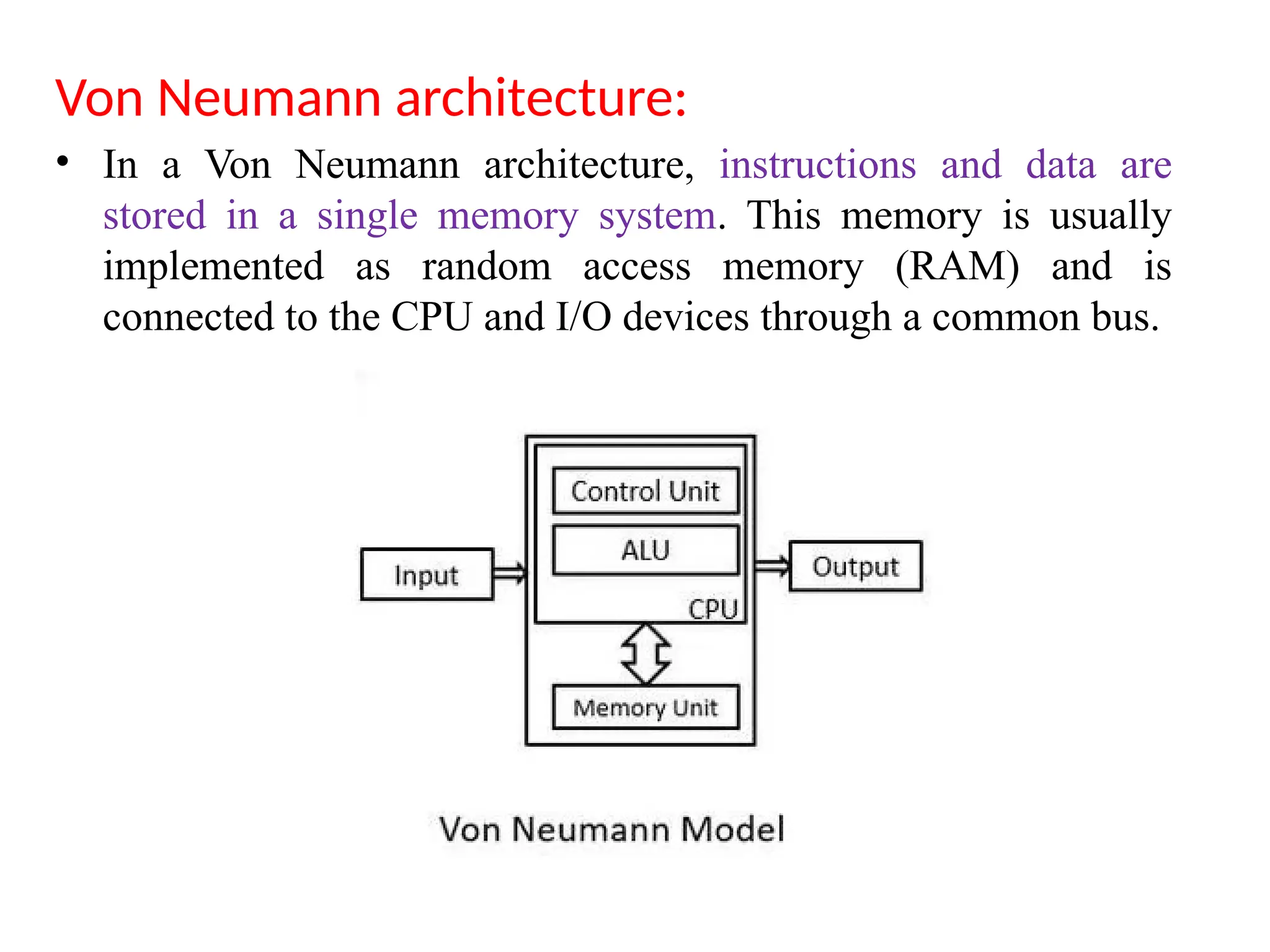 Von Neumann architecture:
• In a Von Neumann architecture, instructions and data are
stored in a single memory system. This memory is usually
implemented as random access memory (RAM) and is
connected to the CPU and I/O devices through a common bus.
 