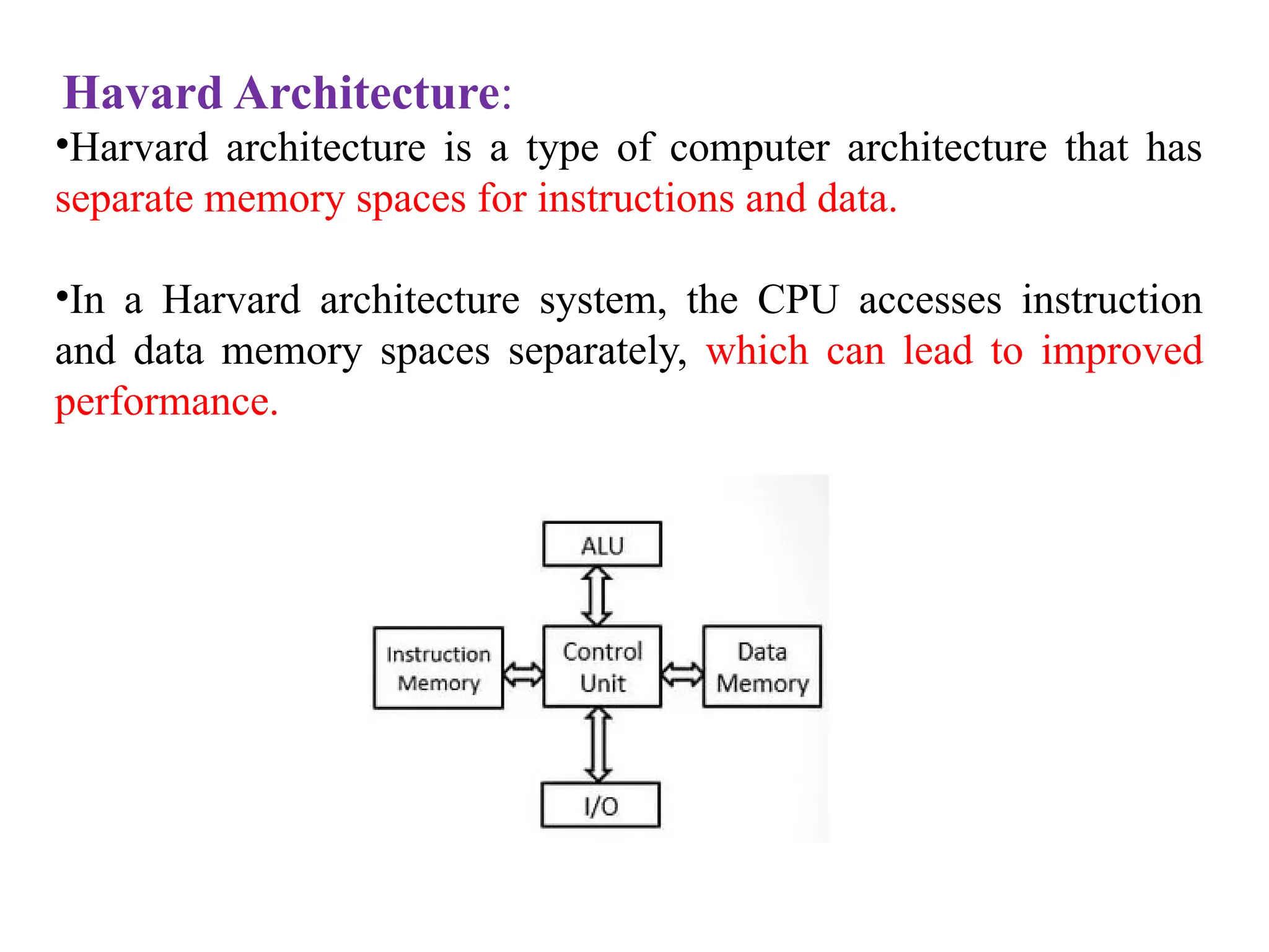 Havard Architecture:
•Harvard architecture is a type of computer architecture that has
separate memory spaces for instructions and data.
•In a Harvard architecture system, the CPU accesses instruction
and data memory spaces separately, which can lead to improved
performance.
 