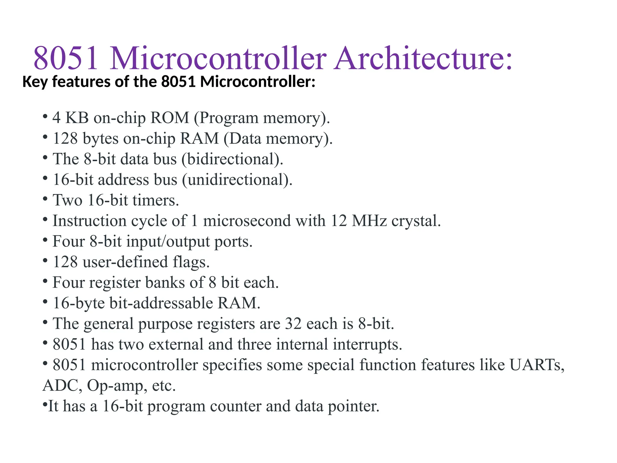 8051 Microcontroller Architecture:
• 4 KB on-chip ROM (Program memory).
• 128 bytes on-chip RAM (Data memory).
• The 8-bit data bus (bidirectional).
• 16-bit address bus (unidirectional).
• Two 16-bit timers.
• Instruction cycle of 1 microsecond with 12 MHz crystal.
• Four 8-bit input/output ports.
• 128 user-defined flags.
• Four register banks of 8 bit each.
• 16-byte bit-addressable RAM.
• The general purpose registers are 32 each is 8-bit.
• 8051 has two external and three internal interrupts.
• 8051 microcontroller specifies some special function features like UARTs,
ADC, Op-amp, etc.
•It has a 16-bit program counter and data pointer.
Key features of the 8051 Microcontroller:
 