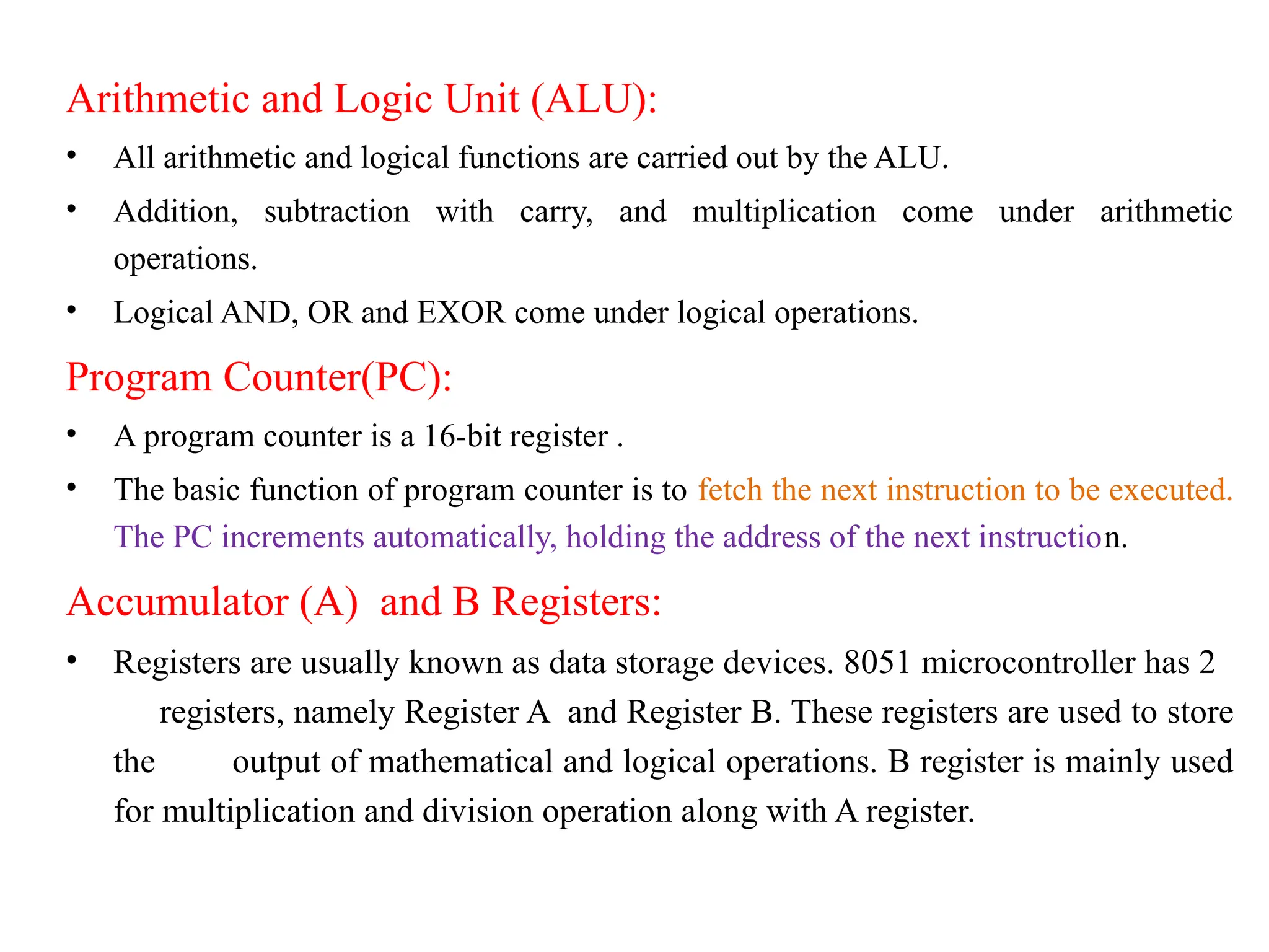 Arithmetic and Logic Unit (ALU):
• All arithmetic and logical functions are carried out by the ALU.
• Addition, subtraction with carry, and multiplication come under arithmetic
operations.
• Logical AND, OR and EXOR come under logical operations.
Program Counter(PC):
• A program counter is a 16-bit register .
• The basic function of program counter is to fetch the next instruction to be executed.
The PC increments automatically, holding the address of the next instruction.
Accumulator (A) and B Registers:
• Registers are usually known as data storage devices. 8051 microcontroller has 2
registers, namely Register A and Register B. These registers are used to store
the output of mathematical and logical operations. B register is mainly used
for multiplication and division operation along with A register.
 