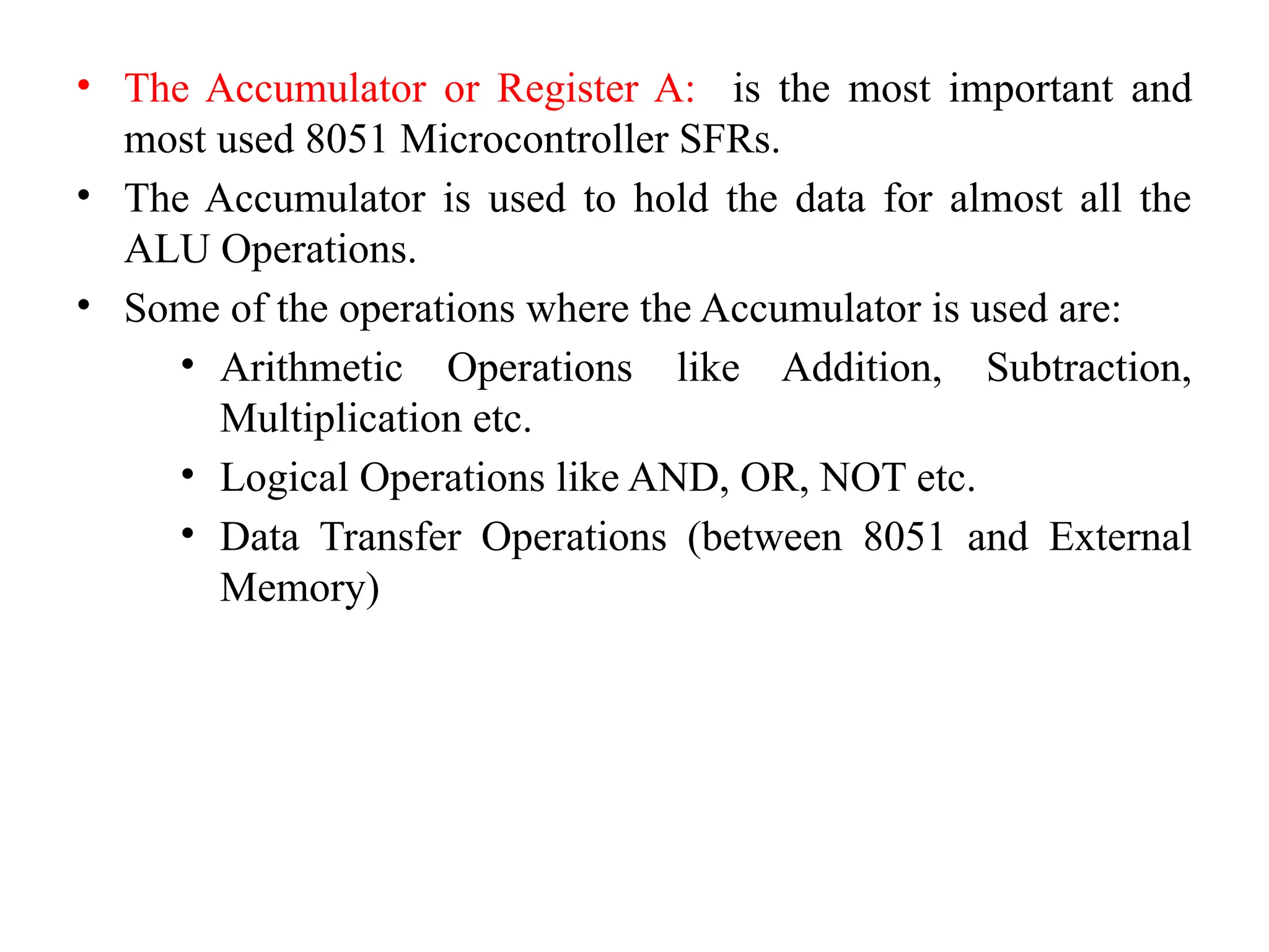 • The Accumulator or Register A: is the most important and
most used 8051 Microcontroller SFRs.
• The Accumulator is used to hold the data for almost all the
ALU Operations.
• Some of the operations where the Accumulator is used are:
• Arithmetic Operations like Addition, Subtraction,
Multiplication etc.
• Logical Operations like AND, OR, NOT etc.
• Data Transfer Operations (between 8051 and External
Memory)
 