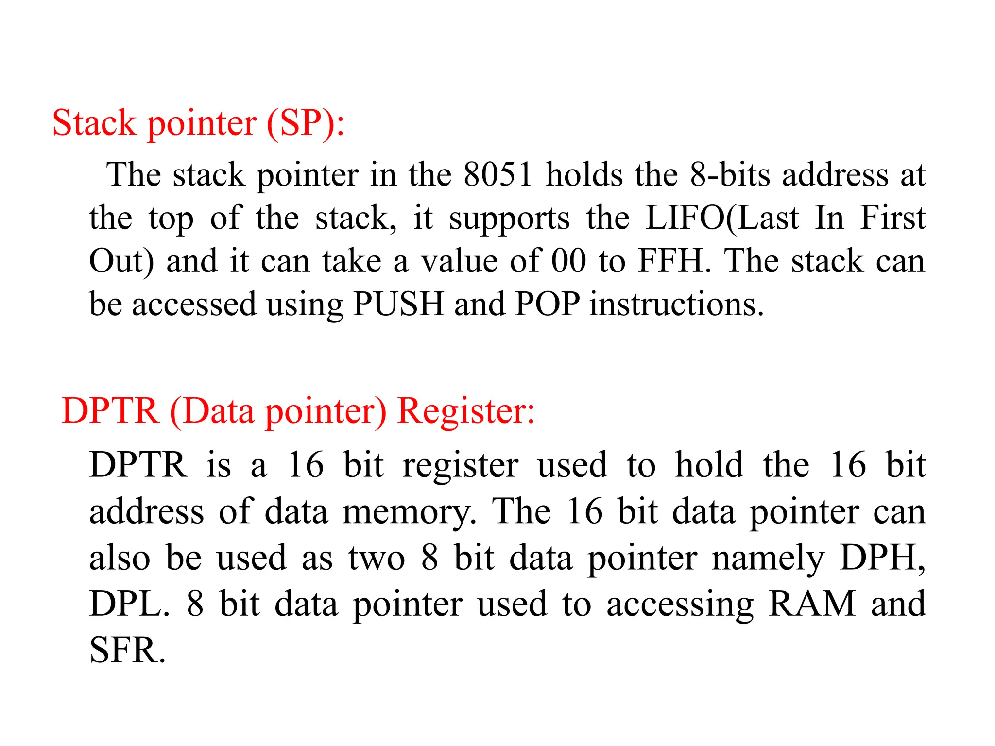 Stack pointer (SP):
The stack pointer in the 8051 holds the 8-bits address at
the top of the stack, it supports the LIFO(Last In First
Out) and it can take a value of 00 to FFH. The stack can
be accessed using PUSH and POP instructions.
DPTR (Data pointer) Register:
DPTR is a 16 bit register used to hold the 16 bit
address of data memory. The 16 bit data pointer can
also be used as two 8 bit data pointer namely DPH,
DPL. 8 bit data pointer used to accessing RAM and
SFR.
 