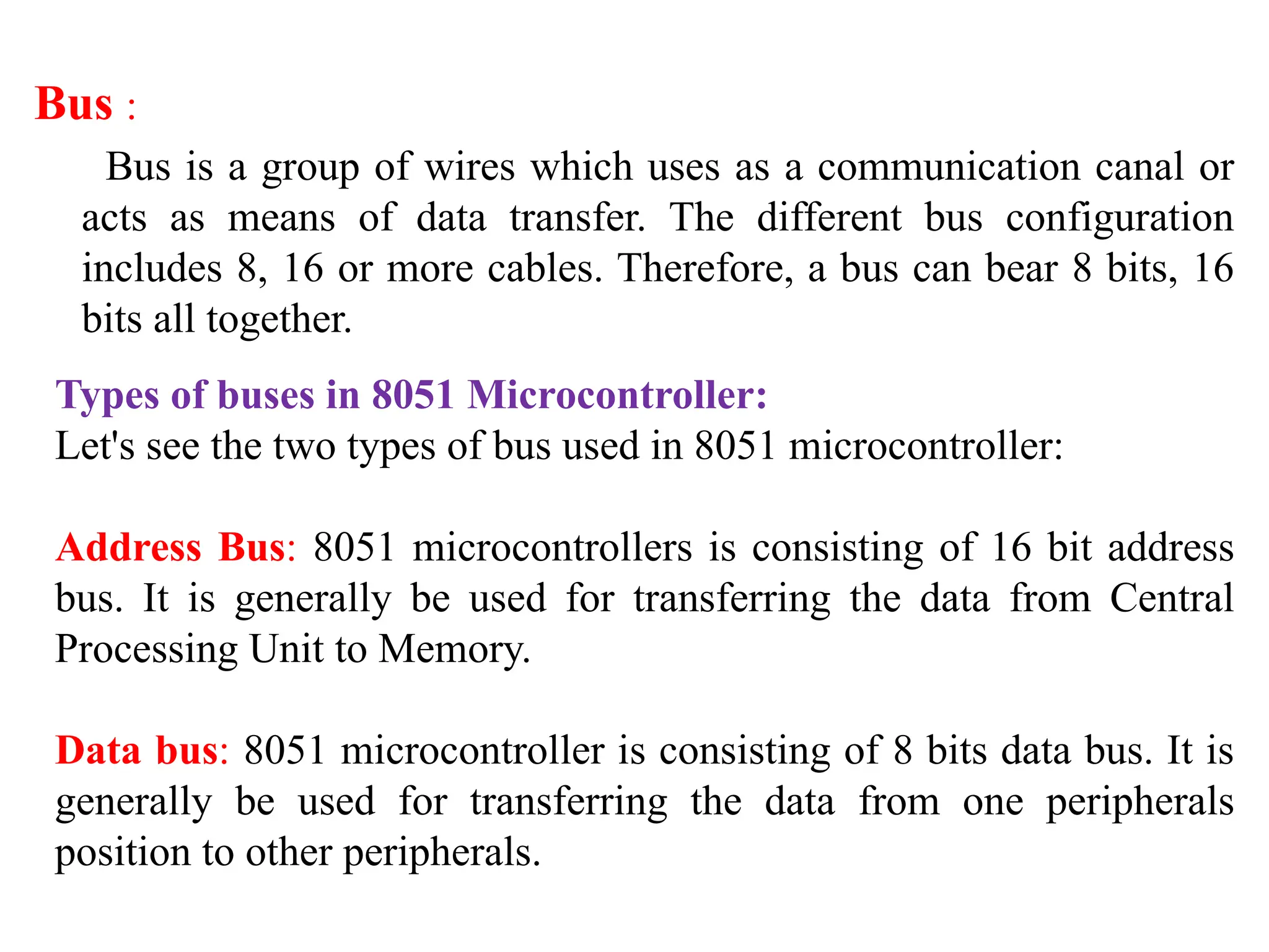 Bus :
Bus is a group of wires which uses as a communication canal or
acts as means of data transfer. The different bus configuration
includes 8, 16 or more cables. Therefore, a bus can bear 8 bits, 16
bits all together.
Types of buses in 8051 Microcontroller:
Let's see the two types of bus used in 8051 microcontroller:
Address Bus: 8051 microcontrollers is consisting of 16 bit address
bus. It is generally be used for transferring the data from Central
Processing Unit to Memory.
Data bus: 8051 microcontroller is consisting of 8 bits data bus. It is
generally be used for transferring the data from one peripherals
position to other peripherals.
 