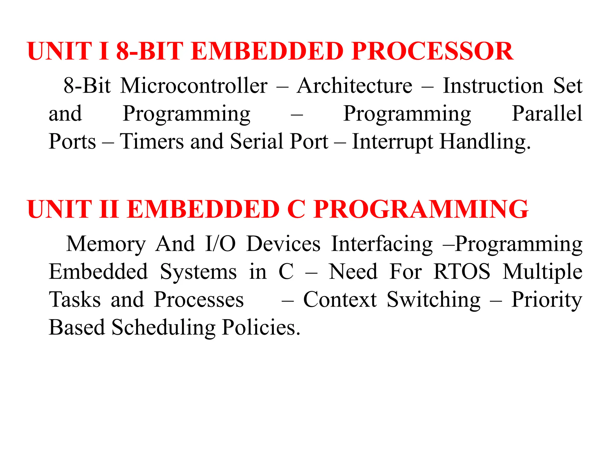 UNIT I 8-BIT EMBEDDED PROCESSOR
8-Bit Microcontroller – Architecture – Instruction Set
and Programming – Programming Parallel
Ports – Timers and Serial Port – Interrupt Handling.
UNIT II EMBEDDED C PROGRAMMING
Memory And I/O Devices Interfacing –Programming
Embedded Systems in C – Need For RTOS Multiple
Tasks and Processes – Context Switching – Priority
Based Scheduling Policies.
 