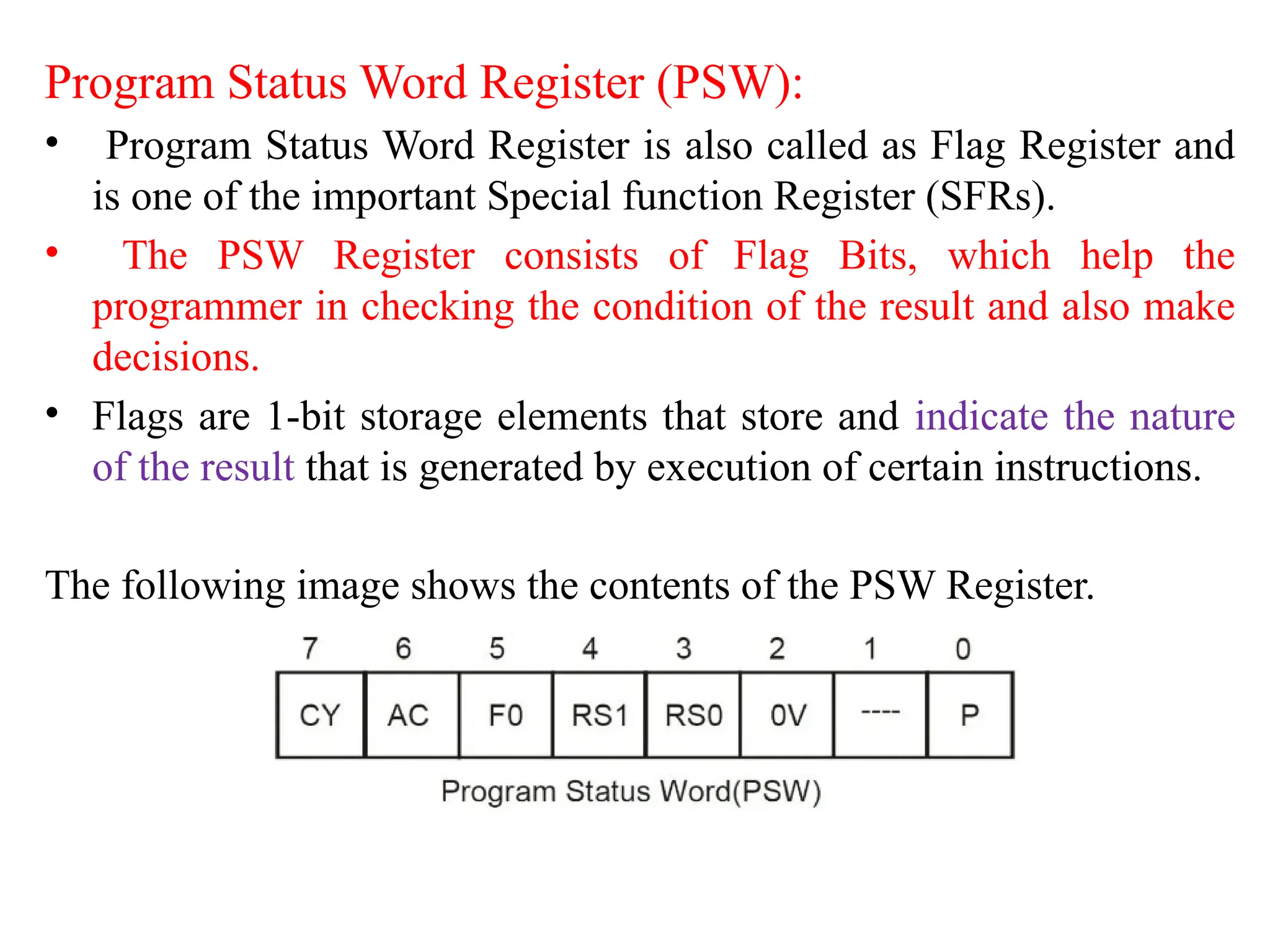 Program Status Word Register (PSW):
• Program Status Word Register is also called as Flag Register and
is one of the important Special function Register (SFRs).
• The PSW Register consists of Flag Bits, which help the
programmer in checking the condition of the result and also make
decisions.
• Flags are 1-bit storage elements that store and indicate the nature
of the result that is generated by execution of certain instructions.
The following image shows the contents of the PSW Register.
 