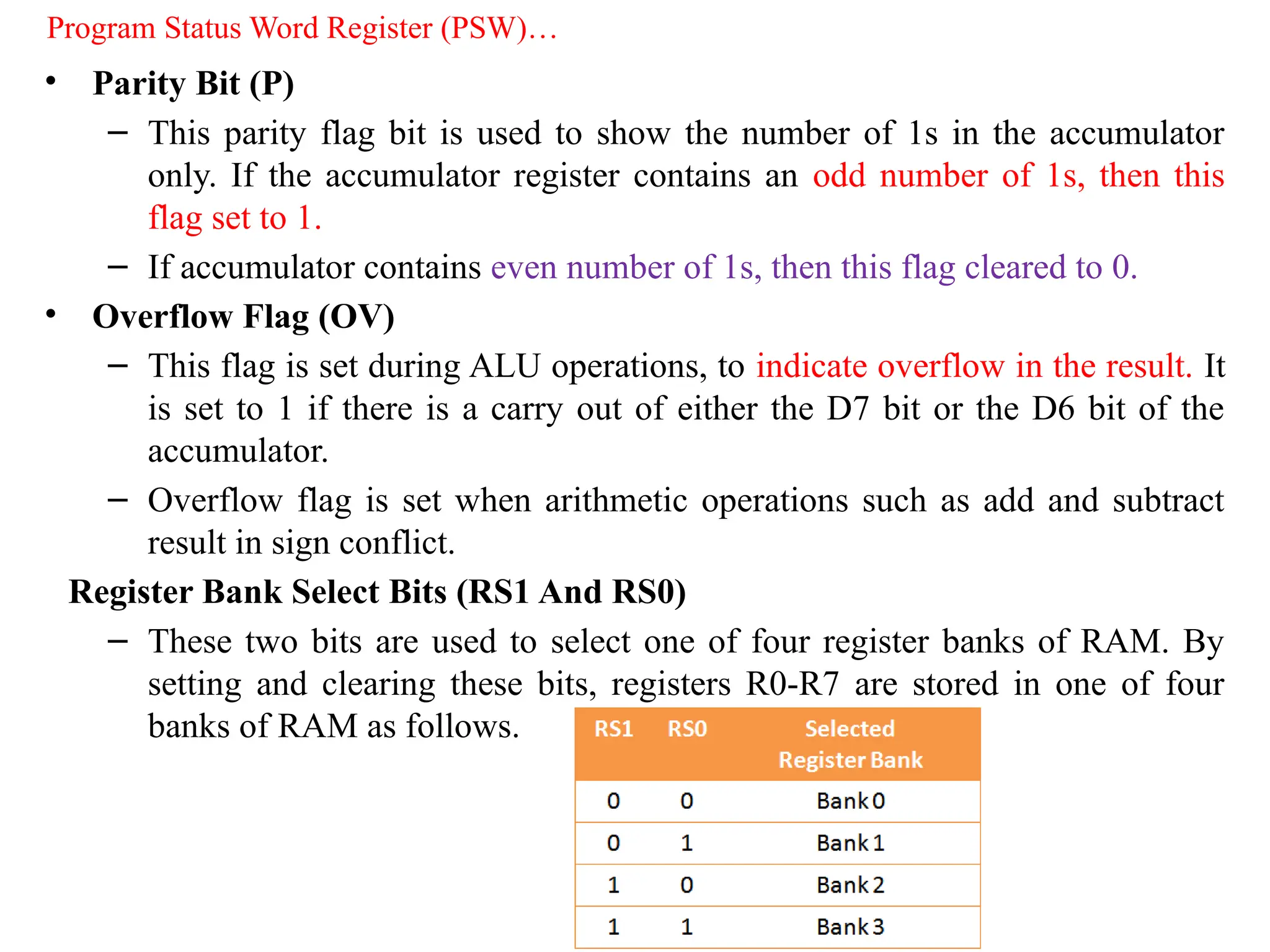 • Parity Bit (P)
– This parity flag bit is used to show the number of 1s in the accumulator
only. If the accumulator register contains an odd number of 1s, then this
flag set to 1.
– If accumulator contains even number of 1s, then this flag cleared to 0.
• Overflow Flag (OV)
– This flag is set during ALU operations, to indicate overflow in the result. It
is set to 1 if there is a carry out of either the D7 bit or the D6 bit of the
accumulator.
– Overflow flag is set when arithmetic operations such as add and subtract
result in sign conflict.
Register Bank Select Bits (RS1 And RS0)
– These two bits are used to select one of four register banks of RAM. By
setting and clearing these bits, registers R0-R7 are stored in one of four
banks of RAM as follows.
Program Status Word Register (PSW)…
 