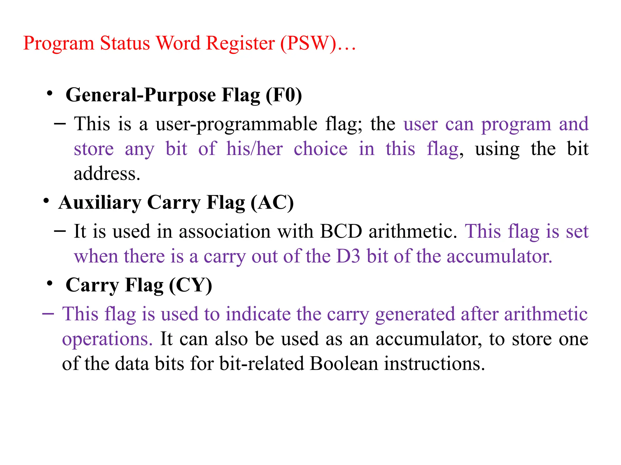 • General-Purpose Flag (F0)
– This is a user-programmable flag; the user can program and
store any bit of his/her choice in this flag, using the bit
address.
• Auxiliary Carry Flag (AC)
– It is used in association with BCD arithmetic. This flag is set
when there is a carry out of the D3 bit of the accumulator.
• Carry Flag (CY)
– This flag is used to indicate the carry generated after arithmetic
operations. It can also be used as an accumulator, to store one
of the data bits for bit-related Boolean instructions.
Program Status Word Register (PSW)…
 