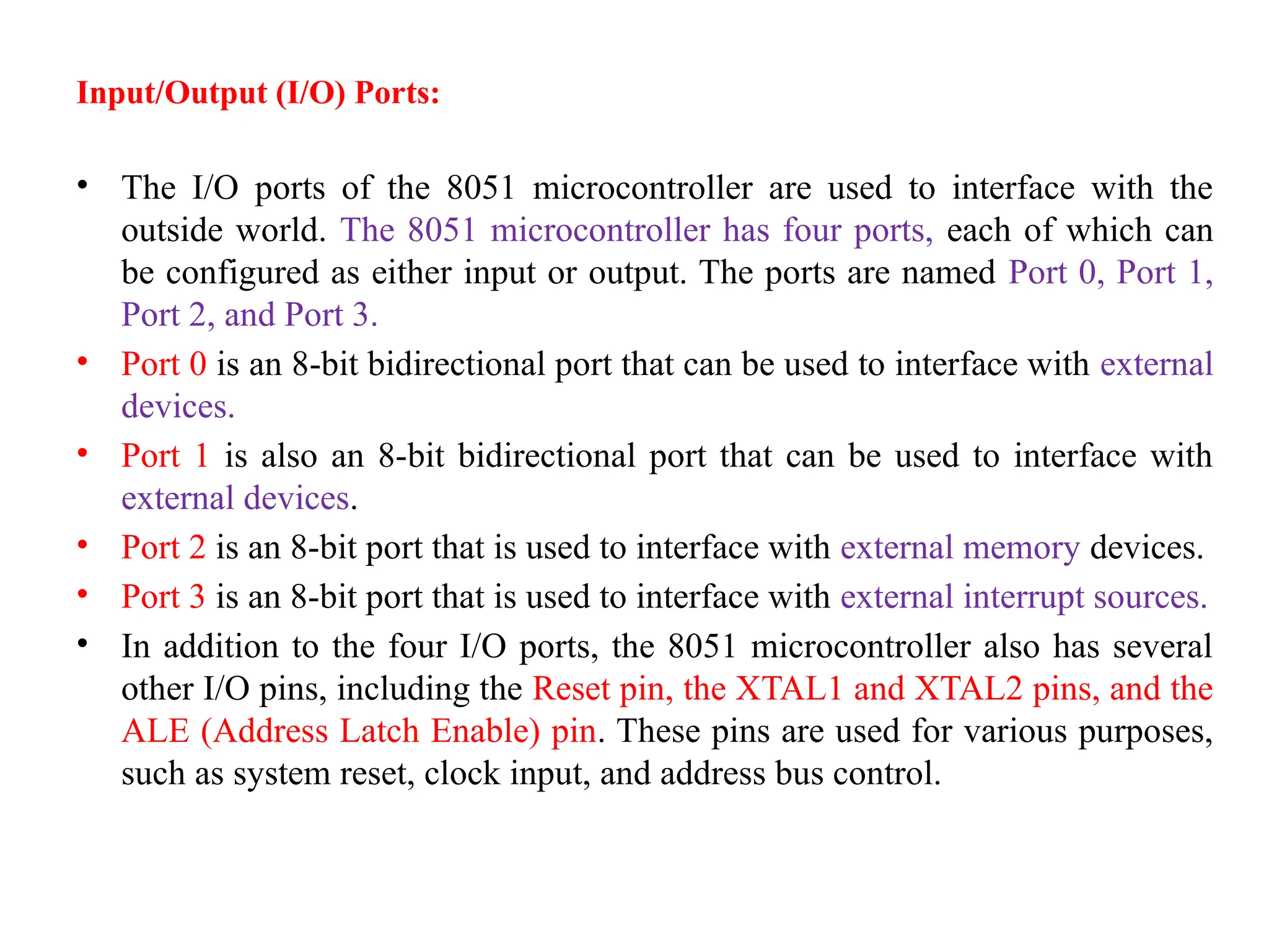 Input/Output (I/O) Ports:
• The I/O ports of the 8051 microcontroller are used to interface with the
outside world. The 8051 microcontroller has four ports, each of which can
be configured as either input or output. The ports are named Port 0, Port 1,
Port 2, and Port 3.
• Port 0 is an 8-bit bidirectional port that can be used to interface with external
devices.
• Port 1 is also an 8-bit bidirectional port that can be used to interface with
external devices.
• Port 2 is an 8-bit port that is used to interface with external memory devices.
• Port 3 is an 8-bit port that is used to interface with external interrupt sources.
• In addition to the four I/O ports, the 8051 microcontroller also has several
other I/O pins, including the Reset pin, the XTAL1 and XTAL2 pins, and the
ALE (Address Latch Enable) pin. These pins are used for various purposes,
such as system reset, clock input, and address bus control.
 