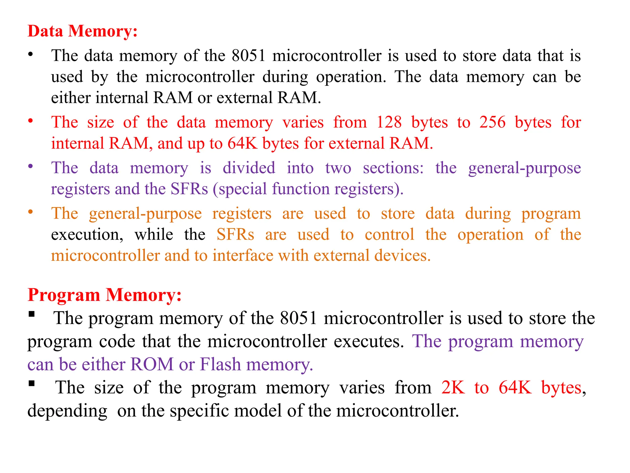 Data Memory:
• The data memory of the 8051 microcontroller is used to store data that is
used by the microcontroller during operation. The data memory can be
either internal RAM or external RAM.
• The size of the data memory varies from 128 bytes to 256 bytes for
internal RAM, and up to 64K bytes for external RAM.
• The data memory is divided into two sections: the general-purpose
registers and the SFRs (special function registers).
• The general-purpose registers are used to store data during program
execution, while the SFRs are used to control the operation of the
microcontroller and to interface with external devices.
Program Memory:
 The program memory of the 8051 microcontroller is used to store the
program code that the microcontroller executes. The program memory
can be either ROM or Flash memory.
 The size of the program memory varies from 2K to 64K bytes,
depending on the specific model of the microcontroller.
 