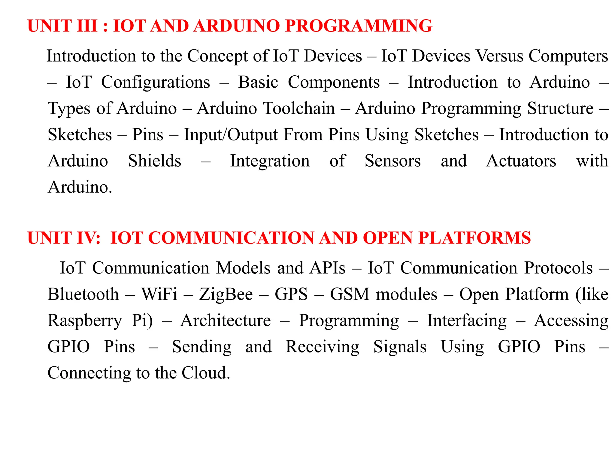 UNIT III : IOT AND ARDUINO PROGRAMMING
Introduction to the Concept of IoT Devices – IoT Devices Versus Computers
– IoT Configurations – Basic Components – Introduction to Arduino –
Types of Arduino – Arduino Toolchain – Arduino Programming Structure –
Sketches – Pins – Input/Output From Pins Using Sketches – Introduction to
Arduino Shields – Integration of Sensors and Actuators with
Arduino.
UNIT IV: IOT COMMUNICATION AND OPEN PLATFORMS
IoT Communication Models and APIs – IoT Communication Protocols –
Bluetooth – WiFi – ZigBee – GPS – GSM modules – Open Platform (like
Raspberry Pi) – Architecture – Programming – Interfacing – Accessing
GPIO Pins – Sending and Receiving Signals Using GPIO Pins –
Connecting to the Cloud.
 