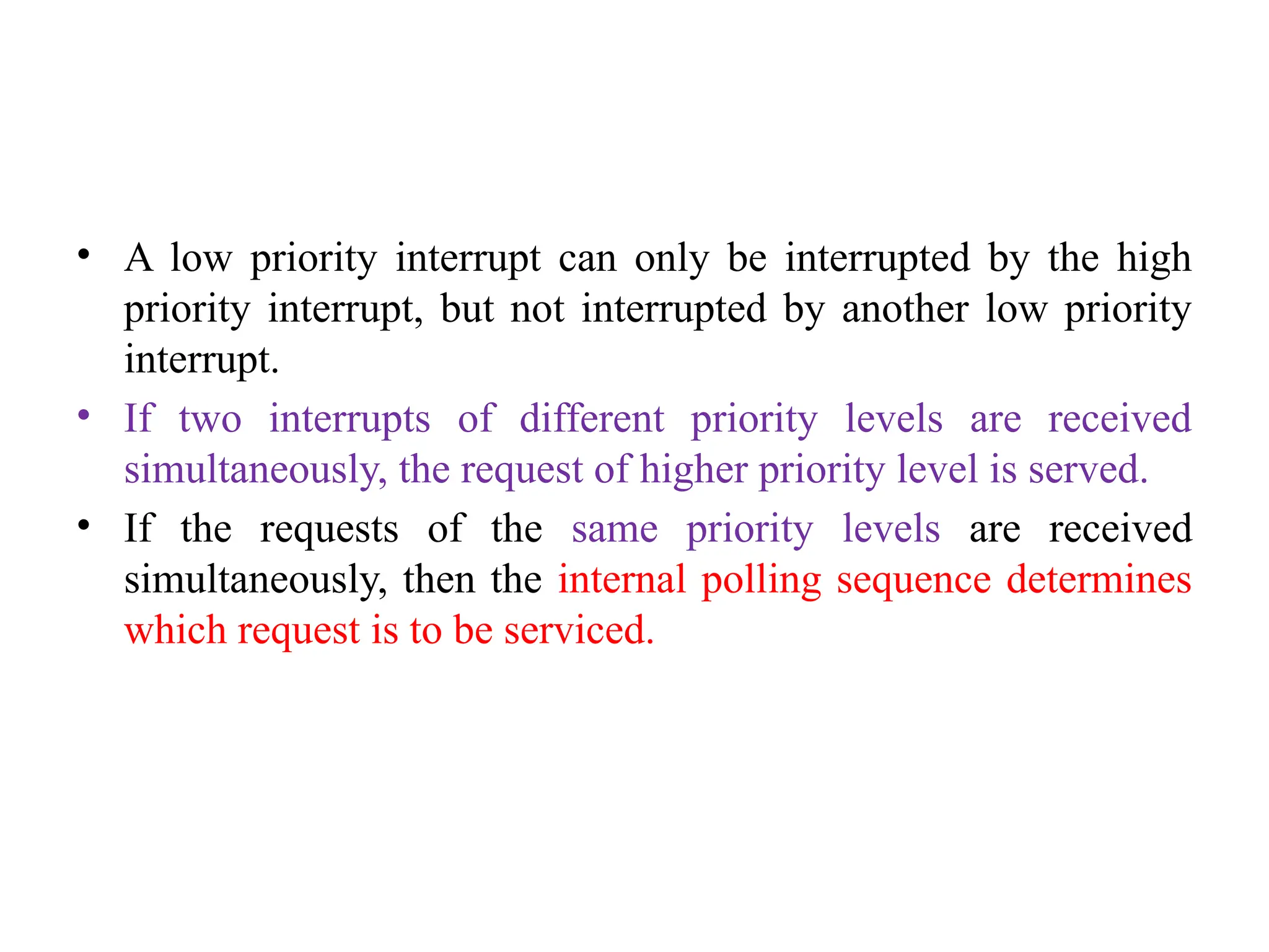 • A low priority interrupt can only be interrupted by the high
priority interrupt, but not interrupted by another low priority
interrupt.
• If two interrupts of different priority levels are received
simultaneously, the request of higher priority level is served.
• If the requests of the same priority levels are received
simultaneously, then the internal polling sequence determines
which request is to be serviced.
 