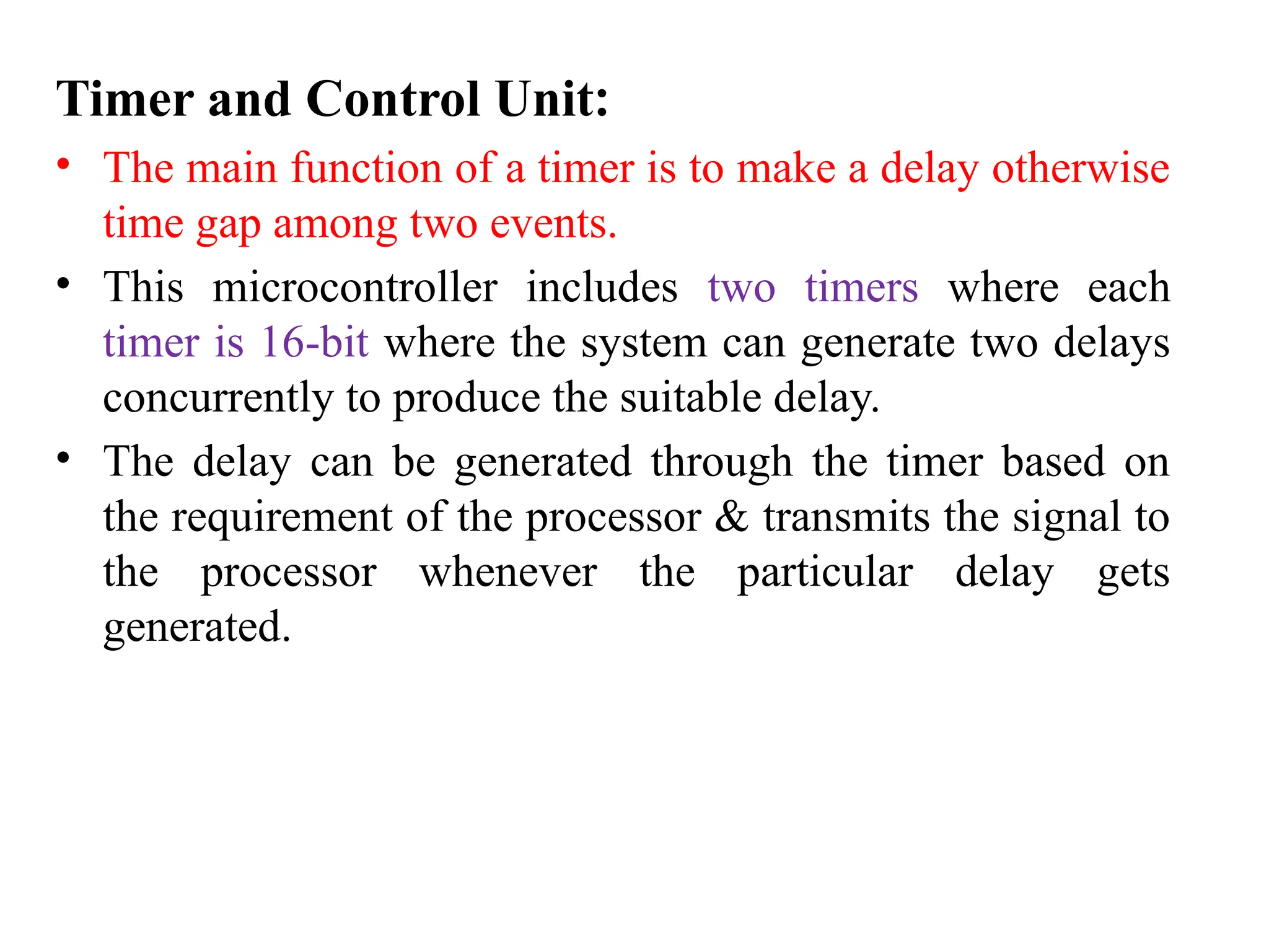 Timer and Control Unit:
• The main function of a timer is to make a delay otherwise
time gap among two events.
• This microcontroller includes two timers where each
timer is 16-bit where the system can generate two delays
concurrently to produce the suitable delay.
• The delay can be generated through the timer based on
the requirement of the processor & transmits the signal to
the processor whenever the particular delay gets
generated.
 