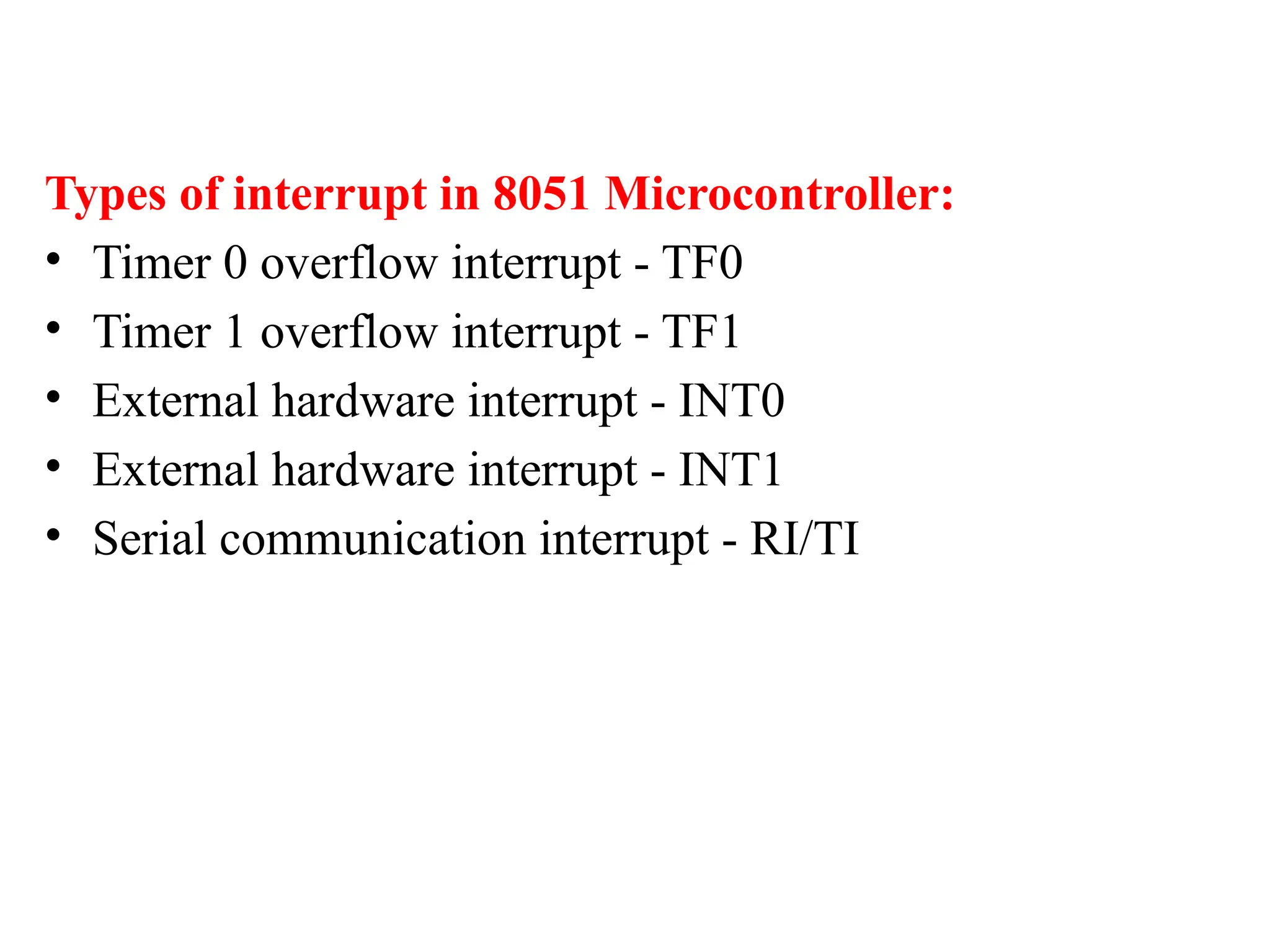 Types of interrupt in 8051 Microcontroller:
• Timer 0 overflow interrupt - TF0
• Timer 1 overflow interrupt - TF1
• External hardware interrupt - INT0
• External hardware interrupt - INT1
• Serial communication interrupt - RI/TI
 