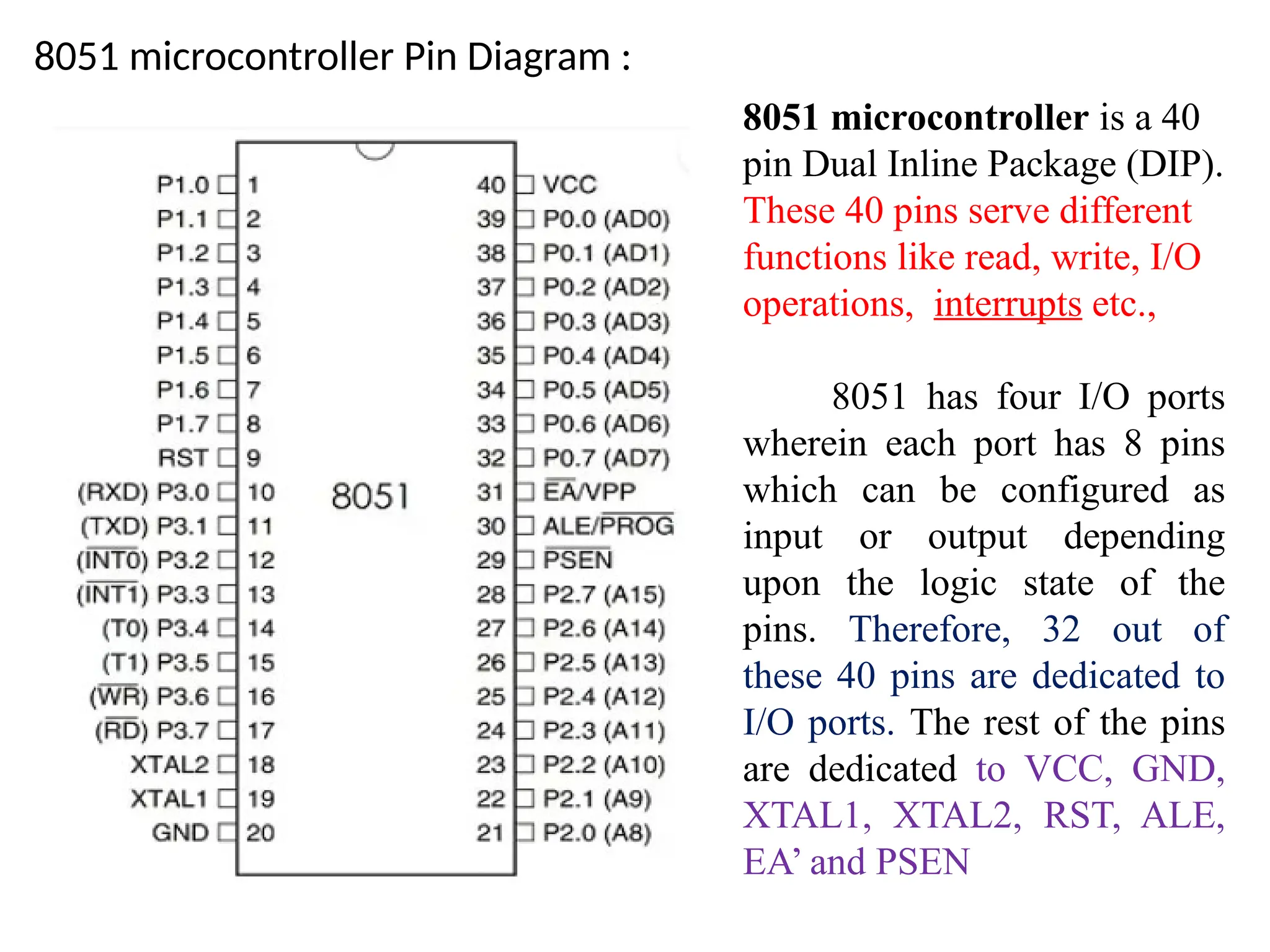 8051 microcontroller Pin Diagram :
8051 microcontroller is a 40
pin Dual Inline Package (DIP).
These 40 pins serve different
functions like read, write, I/O
operations, interrupts etc.,
8051 has four I/O ports
wherein each port has 8 pins
which can be configured as
input or output depending
upon the logic state of the
pins. Therefore, 32 out of
these 40 pins are dedicated to
I/O ports. The rest of the pins
are dedicated to VCC, GND,
XTAL1, XTAL2, RST, ALE,
EA’ and PSEN
 