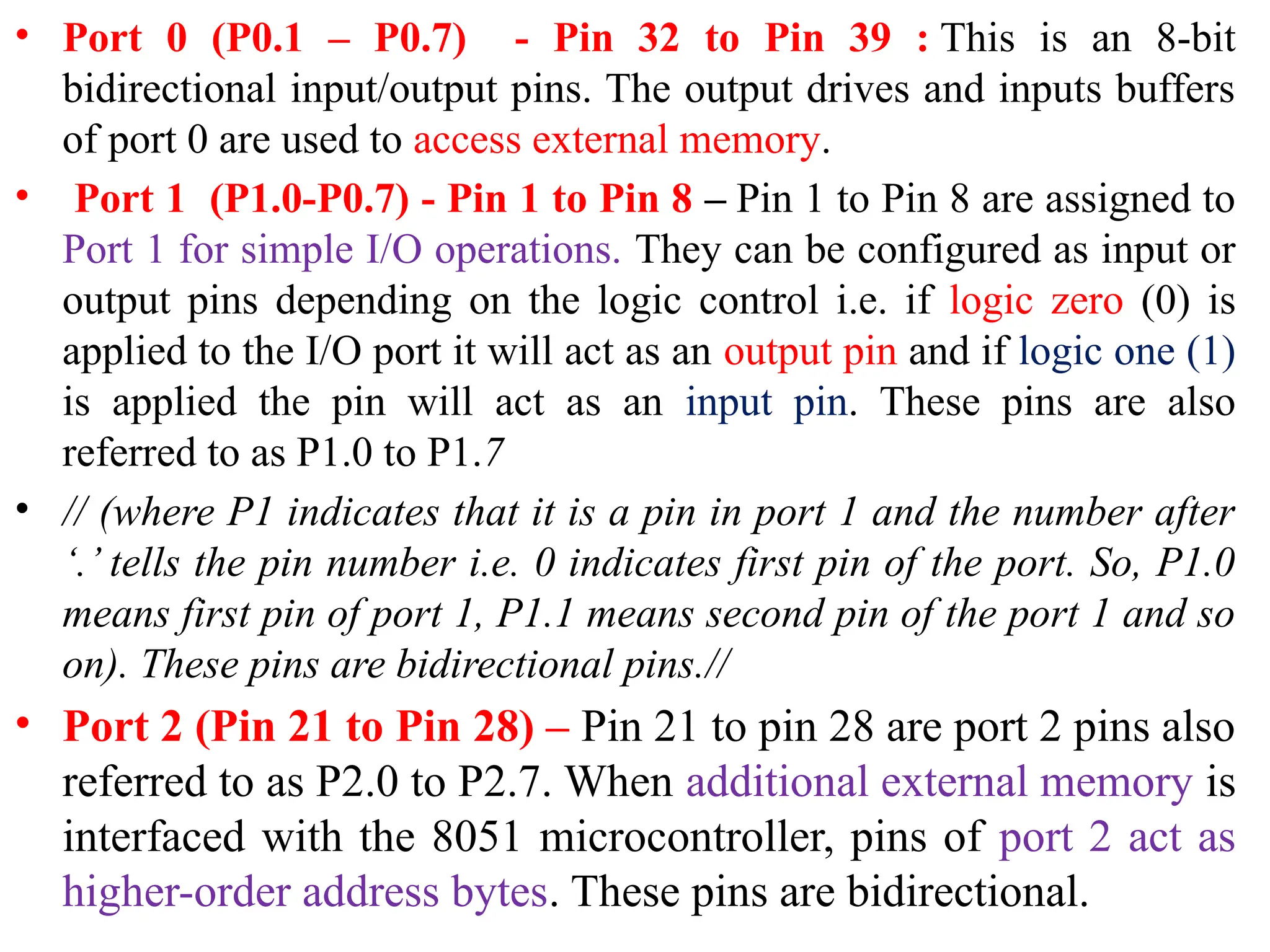 • Port 0 (P0.1 – P0.7) - Pin 32 to Pin 39 : This is an 8-bit
bidirectional input/output pins. The output drives and inputs buffers
of port 0 are used to access external memory.
• Port 1 (P1.0-P0.7) - Pin 1 to Pin 8 – Pin 1 to Pin 8 are assigned to
Port 1 for simple I/O operations. They can be configured as input or
output pins depending on the logic control i.e. if logic zero (0) is
applied to the I/O port it will act as an output pin and if logic one (1)
is applied the pin will act as an input pin. These pins are also
referred to as P1.0 to P1.7
• // (where P1 indicates that it is a pin in port 1 and the number after
‘.’ tells the pin number i.e. 0 indicates first pin of the port. So, P1.0
means first pin of port 1, P1.1 means second pin of the port 1 and so
on). These pins are bidirectional pins.//
• Port 2 (Pin 21 to Pin 28) – Pin 21 to pin 28 are port 2 pins also
referred to as P2.0 to P2.7. When additional external memory is
interfaced with the 8051 microcontroller, pins of port 2 act as
higher-order address bytes. These pins are bidirectional.
 