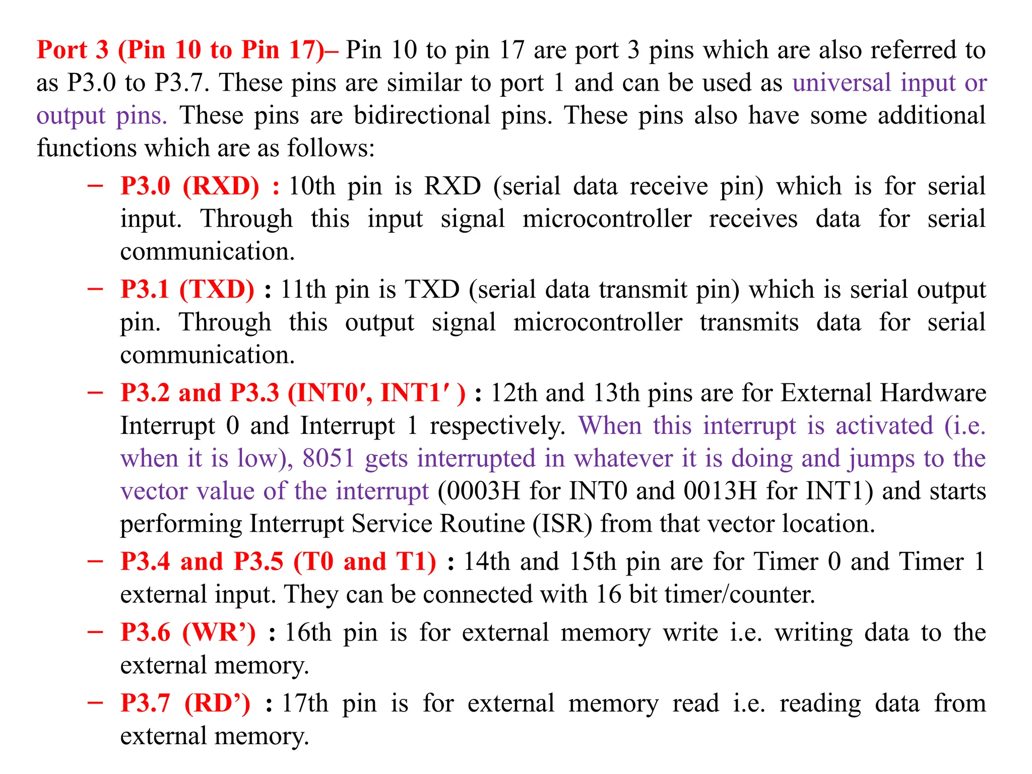Port 3 (Pin 10 to Pin 17)– Pin 10 to pin 17 are port 3 pins which are also referred to
as P3.0 to P3.7. These pins are similar to port 1 and can be used as universal input or
output pins. These pins are bidirectional pins. These pins also have some additional
functions which are as follows:
– P3.0 (RXD) : 10th pin is RXD (serial data receive pin) which is for serial
input. Through this input signal microcontroller receives data for serial
communication.
– P3.1 (TXD) : 11th pin is TXD (serial data transmit pin) which is serial output
pin. Through this output signal microcontroller transmits data for serial
communication.
– P3.2 and P3.3 (INT0′, INT1′ ) : 12th and 13th pins are for External Hardware
Interrupt 0 and Interrupt 1 respectively. When this interrupt is activated (i.e.
when it is low), 8051 gets interrupted in whatever it is doing and jumps to the
vector value of the interrupt (0003H for INT0 and 0013H for INT1) and starts
performing Interrupt Service Routine (ISR) from that vector location.
– P3.4 and P3.5 (T0 and T1) : 14th and 15th pin are for Timer 0 and Timer 1
external input. They can be connected with 16 bit timer/counter.
– P3.6 (WR’) : 16th pin is for external memory write i.e. writing data to the
external memory.
– P3.7 (RD’) : 17th pin is for external memory read i.e. reading data from
external memory.
 